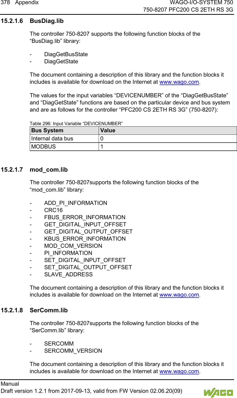 378 Appendix WAGO-I/O-SYSTEM 750     750-8207 PFC200 CS 2ETH RS 3G Manual   Draft version 1.2.1 from 2017-09-13, valid from FW Version 02.06.20(09)   15.2.1.6 BusDiag.lib The controller 750-8207 supports the following function blocks of the &ldquo;BusDiag.lib&rdquo; library: -  DiagGetBusState -  DiagGetState The document containing a description of this library and the function blocks it includes is available for download on the Internet at www.wago.com.   The values for the input variables &ldquo;DEVICENUMBER&rdquo; of the &ldquo;DiagGetBusState&rdquo; and &ldquo;DiagGetState&rdquo; functions are based on the particular device and bus system and are as follows for the controller &ldquo;PFC200 CS 2ETH RS 3G&rdquo; (750-8207):   Table 296: Input Variable &ldquo;DEVICENUMBER&rdquo; Bus System Value Internal data bus 0 MODBUS 1    15.2.1.7 mod_com.lib The controller 750-8207supports the following function blocks of the &ldquo;mod_com.lib&rdquo; library: -  ADD_PI_INFORMATION -  CRC16 -  FBUS_ERROR_INFORMATION -  GET_DIGITAL_INPUT_OFFSET -  GET_DIGITAL_OUTPUT_OFFSET -  KBUS_ERROR_INFORMATION -  MOD_COM_VERSION -  PI_INFORMATION -  SET_DIGITAL_INPUT_OFFSET -  SET_DIGITAL_OUTPUT_OFFSET -  SLAVE_ADDRESS The document containing a description of this library and the function blocks it includes is available for download on the Internet at www.wago.com.   15.2.1.8 SerComm.lib The controller 750-8207supports the following function blocks of the &ldquo;SerComm.lib&rdquo; library: -  SERCOMM -  SERCOMM_VERSION The document containing a description of this library and the function blocks it includes is available for download on the Internet at www.wago.com. 