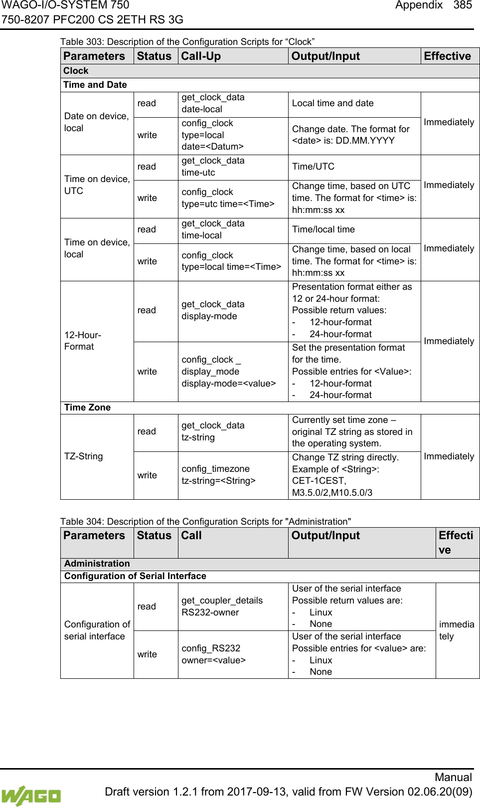 WAGO-I/O-SYSTEM 750 Appendix 385 750-8207 PFC200 CS 2ETH RS 3G      Manual  Draft version 1.2.1 from 2017-09-13, valid from FW Version 02.06.20(09) Table 303: Description of the Configuration Scripts for &ldquo;Clock&rdquo; Parameters Status Call-Up Output/Input Effective Clock Time and Date Date on device, local read get_clock_data date-local Local time and date Immediately write config_clock type=local date=<Datum> Change date. The format for <date> is: DD.MM.YYYY Time on device, UTC read get_clock_data time-utc Time/UTC Immediately write config_clock type=utc time=<Time> Change time, based on UTC time. The format for <time> is: hh:mm:ss xx Time on device, local read get_clock_data time-local Time/local time Immediately write config_clock type=local time=<Time> Change time, based on local time. The format for <time> is: hh:mm:ss xx 12-Hour-Format read get_clock_data display-mode Presentation format either as 12 or 24-hour format:  Possible return values: -  12-hour-format -  24-hour-format Immediately write config_clock _ display_mode display-mode=<value> Set the presentation format for the time.  Possible entries for <Value>: -  12-hour-format -  24-hour-format Time Zone TZ-String read get_clock_data tz-string Currently set time zone &ndash; original TZ string as stored in the operating system. Immediately write config_timezone tz-string=<String> Change TZ string directly. Example of <String>:  CET-1CEST, M3.5.0/2,M10.5.0/3   Table 304: Description of the Configuration Scripts for "Administration" Parameters Status Call Output/Input Effective Administration Configuration of Serial Interface Configuration of serial interface read get_coupler_details RS232-owner User of the serial interface Possible return values are: -  Linux -  None immediately write config_RS232 owner=<value> User of the serial interface Possible entries for <value> are: -  Linux -  None 