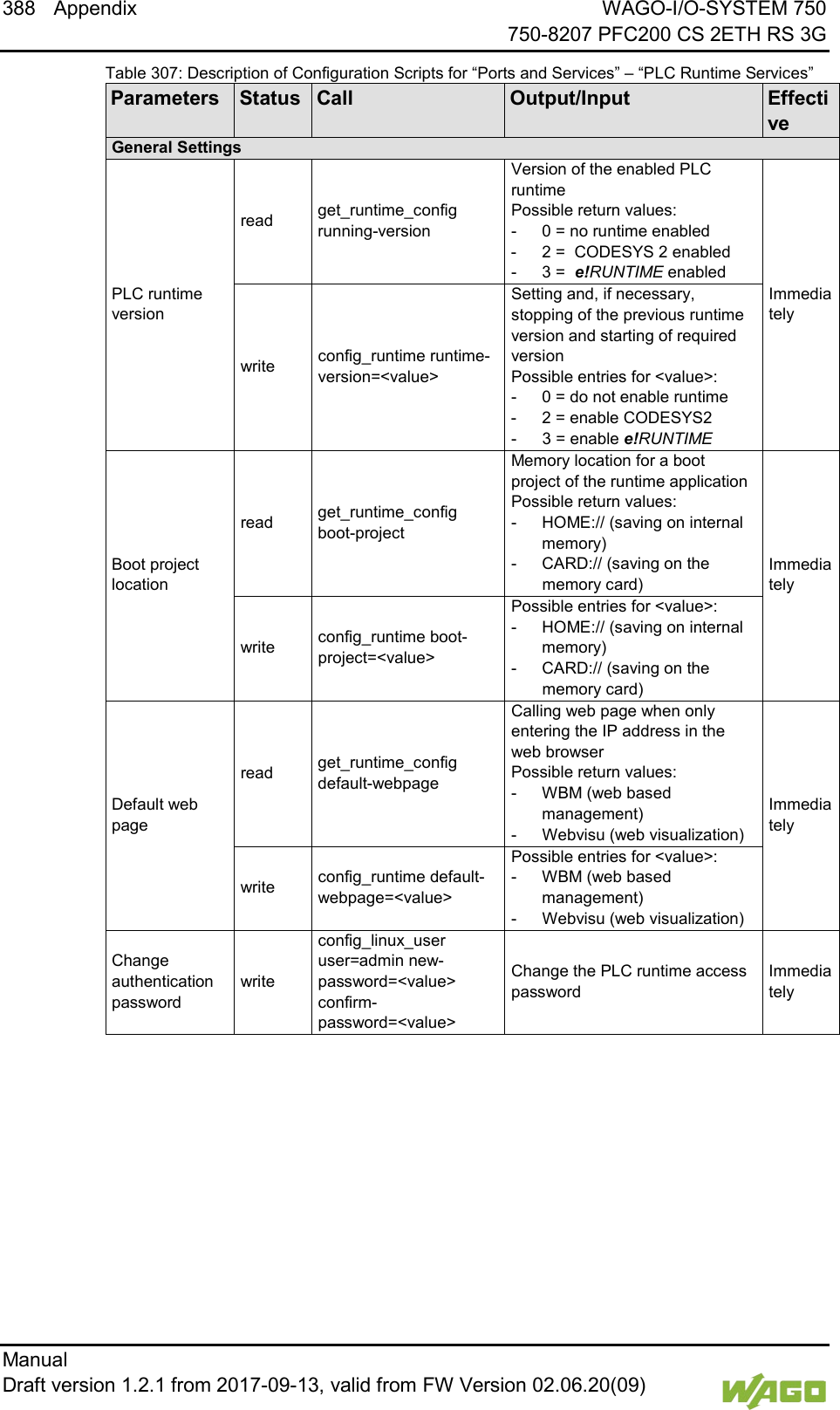 388 Appendix WAGO-I/O-SYSTEM 750     750-8207 PFC200 CS 2ETH RS 3G Manual   Draft version 1.2.1 from 2017-09-13, valid from FW Version 02.06.20(09)   Table 307: Description of Configuration Scripts for &ldquo;Ports and Services&rdquo; &ndash; &ldquo;PLC Runtime Services&rdquo; Parameters Status Call Output/Input Effective General Settings PLC runtime version read get_runtime_config running-version Version of the enabled PLC runtime Possible return values: -  0 = no runtime enabled -  2 =  CODESYS 2 enabled -  3 =  e!RUNTIME enabled Immediately write config_runtime runtime-version=<value> Setting and, if necessary, stopping of the previous runtime version and starting of required version Possible entries for <value>: -  0 = do not enable runtime -  2 = enable CODESYS2 -  3 = enable e!RUNTIME Boot project location read get_runtime_config boot-project Memory location for a boot project of the runtime application Possible return values: -  HOME:// (saving on internal memory) -  CARD:// (saving on the memory card) Immediately write config_runtime boot-project=<value> Possible entries for <value>: -  HOME:// (saving on internal memory) -  CARD:// (saving on the memory card) Default web page read get_runtime_config default-webpage Calling web page when only entering the IP address in the web browser Possible return values: -  WBM (web based management) -  Webvisu (web visualization) Immediately write config_runtime default-webpage=<value> Possible entries for <value>: -  WBM (web based management) -  Webvisu (web visualization) Change authentication password write config_linux_user user=admin new-password=<value> confirm-password=<value> Change the PLC runtime access password Immediately 