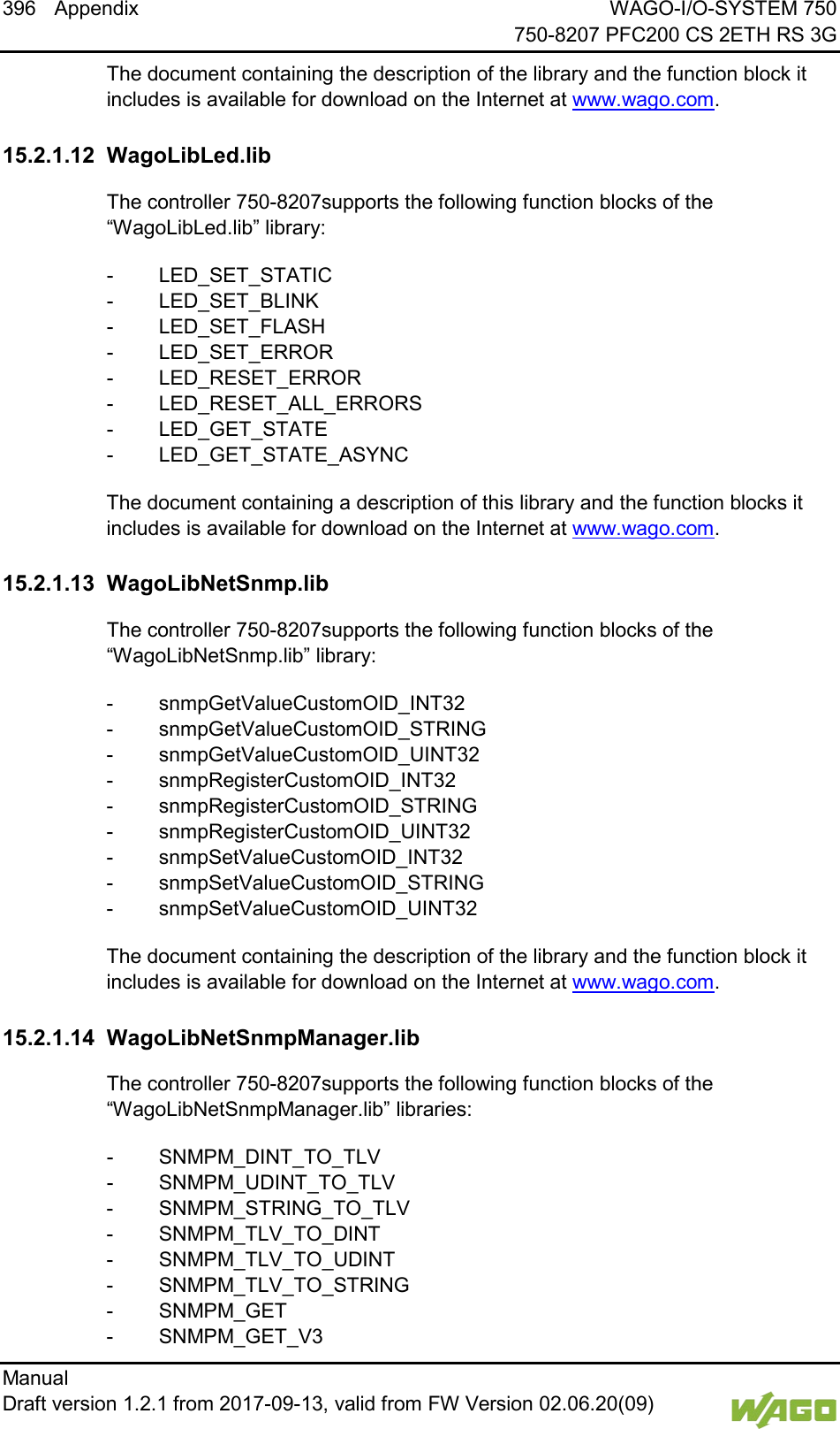 396 Appendix WAGO-I/O-SYSTEM 750     750-8207 PFC200 CS 2ETH RS 3G Manual   Draft version 1.2.1 from 2017-09-13, valid from FW Version 02.06.20(09)   The document containing the description of the library and the function block it includes is available for download on the Internet at www.wago.com.   15.2.1.12 WagoLibLed.lib The controller 750-8207supports the following function blocks of the &ldquo;WagoLibLed.lib&rdquo; library: -  LED_SET_STATIC -  LED_SET_BLINK -  LED_SET_FLASH -  LED_SET_ERROR -  LED_RESET_ERROR -  LED_RESET_ALL_ERRORS -  LED_GET_STATE -  LED_GET_STATE_ASYNC The document containing a description of this library and the function blocks it includes is available for download on the Internet at www.wago.com.   15.2.1.13 WagoLibNetSnmp.lib The controller 750-8207supports the following function blocks of the &ldquo;WagoLibNetSnmp.lib&rdquo; library: -  snmpGetValueCustomOID_INT32 -  snmpGetValueCustomOID_STRING -  snmpGetValueCustomOID_UINT32 -  snmpRegisterCustomOID_INT32 -  snmpRegisterCustomOID_STRING -  snmpRegisterCustomOID_UINT32 -  snmpSetValueCustomOID_INT32 -  snmpSetValueCustomOID_STRING -  snmpSetValueCustomOID_UINT32 The document containing the description of the library and the function block it includes is available for download on the Internet at www.wago.com.   15.2.1.14 WagoLibNetSnmpManager.lib The controller 750-8207supports the following function blocks of the &ldquo;WagoLibNetSnmpManager.lib&rdquo; libraries: -  SNMPM_DINT_TO_TLV -  SNMPM_UDINT_TO_TLV -  SNMPM_STRING_TO_TLV -  SNMPM_TLV_TO_DINT -  SNMPM_TLV_TO_UDINT -  SNMPM_TLV_TO_STRING -  SNMPM_GET -  SNMPM_GET_V3 