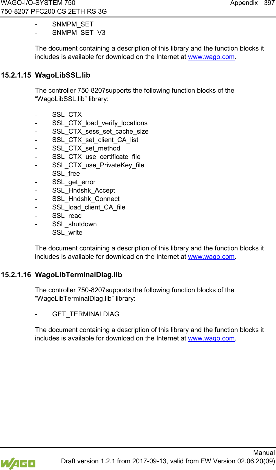 WAGO-I/O-SYSTEM 750 Appendix 397 750-8207 PFC200 CS 2ETH RS 3G      Manual  Draft version 1.2.1 from 2017-09-13, valid from FW Version 02.06.20(09) -  SNMPM_SET -  SNMPM_SET_V3 The document containing a description of this library and the function blocks it includes is available for download on the Internet at www.wago.com.   15.2.1.15 WagoLibSSL.lib The controller 750-8207supports the following function blocks of the &ldquo;WagoLibSSL.lib&rdquo; library: -  SSL_CTX -  SSL_CTX_load_verify_locations -  SSL_CTX_sess_set_cache_size -  SSL_CTX_set_client_CA_list -  SSL_CTX_set_method -  SSL_CTX_use_certificate_file -  SSL_CTX_use_PrivateKey_file -  SSL_free -  SSL_get_error -  SSL_Hndshk_Accept -  SSL_Hndshk_Connect -  SSL_load_client_CA_file -  SSL_read -  SSL_shutdown -  SSL_write The document containing a description of this library and the function blocks it includes is available for download on the Internet at www.wago.com.   15.2.1.16 WagoLibTerminalDiag.lib The controller 750-8207supports the following function blocks of the &ldquo;WagoLibTerminalDiag.lib&rdquo; library: -  GET_TERMINALDIAG The document containing a description of this library and the function blocks it includes is available for download on the Internet at www.wago.com.    