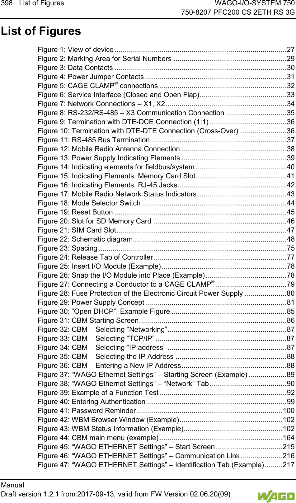 398 List of Figures WAGO-I/O-SYSTEM 750     750-8207 PFC200 CS 2ETH RS 3G Manual   Draft version 1.2.1 from 2017-09-13, valid from FW Version 02.06.20(09)    List of Figures Figure 1: View of device .....................................................................................27 Figure 2: Marking Area for Serial Numbers ........................................................29 Figure 3: Data Contacts .....................................................................................30 Figure 4: Power Jumper Contacts ......................................................................31 Figure 5: CAGE CLAMP&reg; connections ...............................................................32 Figure 6: Service Interface (Closed and Open Flap) ...........................................33 Figure 7: Network Connections &ndash; X1, X2 ............................................................34 Figure 8: RS-232/RS-485 &ndash; X3 Communication Connection ..............................35 Figure 9: Termination with DTE-DCE Connection (1:1) ......................................36 Figure 10: Termination with DTE-DTE Connection (Cross-Over) .......................36 Figure 11: RS-485 Bus Termination ...................................................................37 Figure 12: Mobile Radio Antenna Connection ....................................................38 Figure 13: Power Supply Indicating Elements ....................................................39 Figure 14: Indicating elements for fieldbus/system .............................................40 Figure 15: Indicating Elements, Memory Card Slot .............................................41 Figure 16: Indicating Elements, RJ-45 Jacks ......................................................42 Figure 17: Mobile Radio Network Status Indicators ............................................43 Figure 18: Mode Selector Switch ........................................................................44 Figure 19: Reset Button .....................................................................................45 Figure 20: Slot for SD Memory Card ..................................................................46 Figure 21: SIM Card Slot ....................................................................................47 Figure 22: Schematic diagram ............................................................................48 Figure 23: Spacing .............................................................................................75 Figure 24: Release Tab of Controller ..................................................................77 Figure 25: Insert I/O Module (Example) ..............................................................78 Figure 26: Snap the I/O Module into Place (Example) ........................................78 Figure 27: Connecting a Conductor to a CAGE CLAMP&reg; ...................................79 Figure 28: Fuse Protection of the Electronic Circuit Power Supply .....................80 Figure 29: Power Supply Concept ......................................................................81 Figure 30: &ldquo;Open DHCP&rdquo;, Example Figure .........................................................85 Figure 31: CBM Starting Screen .........................................................................86 Figure 32: CBM &ndash; Selecting &ldquo;Networking&rdquo; ...........................................................87 Figure 33: CBM &ndash; Selecting &ldquo;TCP/IP&rdquo; .................................................................87 Figure 34: CBM &ndash; Selecting &ldquo;IP address&rdquo; ...........................................................87 Figure 35: CBM &ndash; Selecting the IP Address .......................................................88 Figure 36: CBM &ndash; Entering a New IP Address ....................................................88 Figure 37: &ldquo;WAGO Ethernet Settings&rdquo; &ndash; Starting Screen (Example) ...................89 Figure 38: &ldquo;WAGO Ethernet Settings&rdquo; &ndash; &ldquo;Network&rdquo; Tab ......................................90 Figure 39: Example of a Function Test ...............................................................92 Figure 40: Entering Authentication .....................................................................99 Figure 41: Password Reminder ........................................................................ 100 Figure 42: WBM Browser Window (Example) ................................................... 102 Figure 43: WBM Status Information (Example)................................................. 102 Figure 44: CBM main menu (example) ............................................................. 164 Figure 45: &ldquo;WAGO ETHERNET Settings&rdquo; &ndash; Start Screen ................................. 215 Figure 46: &ldquo;WAGO ETHERNET Settings&rdquo; &ndash; Communication Link ..................... 216 Figure 47: &ldquo;WAGO ETHERNET Settings&rdquo; &ndash; Identification Tab (Example) ......... 217 