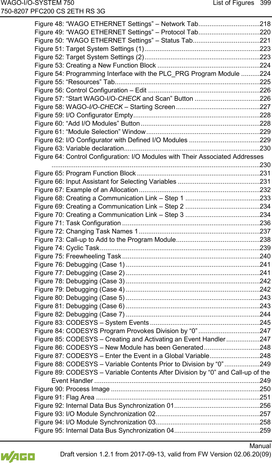 WAGO-I/O-SYSTEM 750 List of Figures 399 750-8207 PFC200 CS 2ETH RS 3G      Manual  Draft version 1.2.1 from 2017-09-13, valid from FW Version 02.06.20(09) Figure 48: &ldquo;WAGO ETHERNET Settings&rdquo; &ndash; Network Tab ................................. 218 Figure 49: &ldquo;WAGO ETHERNET Settings&rdquo; &ndash; Protocol Tab ................................. 220 Figure 50: &ldquo;WAGO ETHERNET Settings&rdquo; &ndash; Status Tab .................................... 221 Figure 51: Target System Settings (1) .............................................................. 223 Figure 52: Target System Settings (2) .............................................................. 223 Figure 53: Creating a New Function Block ....................................................... 224 Figure 54: Programming Interface with the PLC_PRG Program Module .......... 224 Figure 55: &ldquo;Resources&rdquo; Tab.............................................................................. 225 Figure 56: Control Configuration &ndash; Edit ............................................................ 226 Figure 57: &ldquo;Start WAGO-I/O-CHECK and Scan&rdquo; Button ................................... 226 Figure 58: WAGO-I/O-CHECK &ndash; Starting Screen ............................................. 227 Figure 59: I/O Configurator Empty .................................................................... 228 Figure 60: &ldquo;Add I/O Modules&rdquo; Button ................................................................ 228 Figure 61: &ldquo;Module Selection&rdquo; Window ............................................................. 229 Figure 62: I/O Configurator with Defined I/O Modules ...................................... 229 Figure 63: Variable declaration ......................................................................... 230 Figure 64: Control Configuration: I/O Modules with Their Associated Addresses................................................................................................................ 230 Figure 65: Program Function Block .................................................................. 231 Figure 66: Input Assistant for Selecting Variables ............................................ 231 Figure 67: Example of an Allocation ................................................................. 232 Figure 68: Creating a Communication Link &ndash; Step 1 ........................................ 233 Figure 69: Creating a Communication Link &ndash; Step 2 ........................................ 234 Figure 70: Creating a Communication Link &ndash; Step 3 ........................................ 234 Figure 71: Task Configuration .......................................................................... 236 Figure 72: Changing Task Names 1 ................................................................. 237 Figure 73: Call-up to Add to the Program Module ............................................. 238 Figure 74: Cyclic Task ...................................................................................... 239 Figure 75: Freewheeling Task .......................................................................... 240 Figure 76: Debugging (Case 1) ........................................................................ 241 Figure 77: Debugging (Case 2) ........................................................................ 241 Figure 78: Debugging (Case 3) ........................................................................ 242 Figure 79: Debugging (Case 4) ........................................................................ 242 Figure 80: Debugging (Case 5) ........................................................................ 243 Figure 81: Debugging (Case 6) ........................................................................ 243 Figure 82: Debugging (Case 7) ........................................................................ 244 Figure 83: CODESYS &ndash; System Events ........................................................... 245 Figure 84: CODESYS Program Provokes Division by &ldquo;0&rdquo; ................................. 247 Figure 85: CODESYS &ndash; Creating and Activating an Event Handler .................. 247 Figure 86: CODESYS &ndash; New Module has been Generated .............................. 248 Figure 87: CODESYS &ndash; Enter the Event in a Global Variable ........................... 248 Figure 88: CODESYS &ndash; Variable Contents Prior to Division by &ldquo;0&rdquo; ................... 249 Figure 89: CODESYS &ndash; Variable Contents After Division by &ldquo;0&rdquo; and Call-up of the Event Handler ......................................................................................... 249 Figure 90: Process Image ................................................................................ 250 Figure 91: Flag Area ........................................................................................ 251 Figure 92: Internal Data Bus Synchronization 01 .............................................. 256 Figure 93: I/O Module Synchronization 02 ........................................................ 257 Figure 94: I/O Module Synchronization 03 ........................................................ 258 Figure 95: Internal Data Bus Synchronization 04 .............................................. 259 