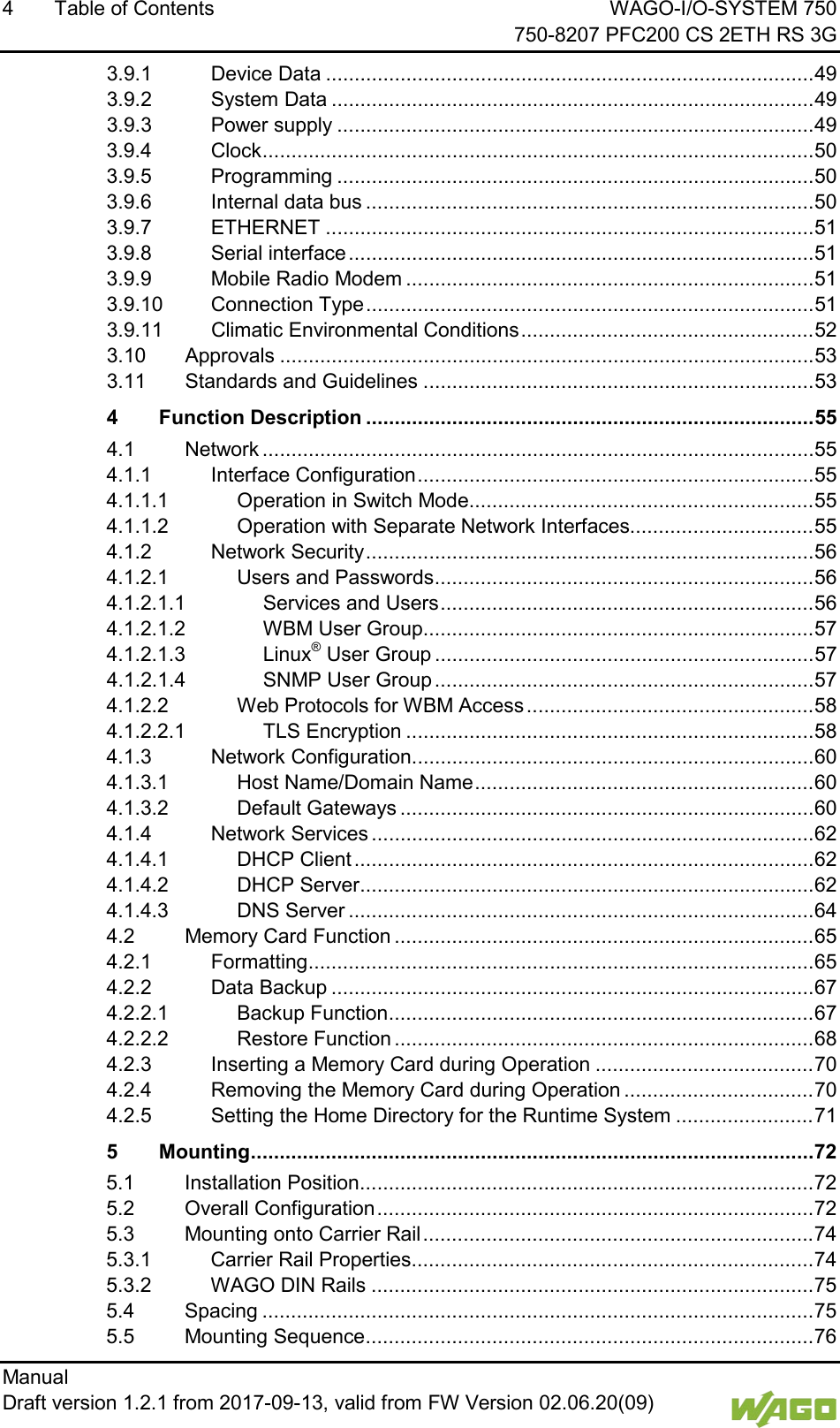 4  Table of Contents WAGO-I/O-SYSTEM 750     750-8207 PFC200 CS 2ETH RS 3G Manual   Draft version 1.2.1 from 2017-09-13, valid from FW Version 02.06.20(09)   3.9.1 Device Data ..................................................................................... 49 3.9.2 System Data .................................................................................... 49 3.9.3 Power supply ................................................................................... 49 3.9.4 Clock ................................................................................................ 50 3.9.5 Programming ................................................................................... 50 3.9.6 Internal data bus .............................................................................. 50 3.9.7 ETHERNET ..................................................................................... 51 3.9.8 Serial interface ................................................................................. 51 3.9.9 Mobile Radio Modem ....................................................................... 51 3.9.10 Connection Type .............................................................................. 51 3.9.11 Climatic Environmental Conditions ................................................... 52 3.10 Approvals ............................................................................................. 53 3.11 Standards and Guidelines .................................................................... 53 4 Function Description .............................................................................. 55 4.1 Network ................................................................................................ 55 4.1.1 Interface Configuration ..................................................................... 55 4.1.1.1 Operation in Switch Mode............................................................ 55 4.1.1.2 Operation with Separate Network Interfaces................................ 55 4.1.2 Network Security .............................................................................. 56 4.1.2.1 Users and Passwords .................................................................. 56 4.1.2.1.1 Services and Users ................................................................. 56 4.1.2.1.2 WBM User Group .................................................................... 57 4.1.2.1.3 Linux&reg; User Group .................................................................. 57 4.1.2.1.4 SNMP User Group .................................................................. 57 4.1.2.2 Web Protocols for WBM Access .................................................. 58 4.1.2.2.1 TLS Encryption ....................................................................... 58 4.1.3 Network Configuration ...................................................................... 60 4.1.3.1 Host Name/Domain Name ........................................................... 60 4.1.3.2 Default Gateways ........................................................................ 60 4.1.4 Network Services ............................................................................. 62 4.1.4.1 DHCP Client ................................................................................ 62 4.1.4.2 DHCP Server ............................................................................... 62 4.1.4.3 DNS Server ................................................................................. 64 4.2 Memory Card Function ......................................................................... 65 4.2.1 Formatting ........................................................................................ 65 4.2.2 Data Backup .................................................................................... 67 4.2.2.1 Backup Function .......................................................................... 67 4.2.2.2 Restore Function ......................................................................... 68 4.2.3 Inserting a Memory Card during Operation ...................................... 70 4.2.4 Removing the Memory Card during Operation ................................. 70 4.2.5 Setting the Home Directory for the Runtime System ........................ 71 5 Mounting .................................................................................................. 72 5.1 Installation Position ............................................................................... 72 5.2 Overall Configuration ............................................................................ 72 5.3 Mounting onto Carrier Rail .................................................................... 74 5.3.1 Carrier Rail Properties ...................................................................... 74 5.3.2 WAGO DIN Rails ............................................................................. 75 5.4 Spacing ................................................................................................ 75 5.5 Mounting Sequence .............................................................................. 76 