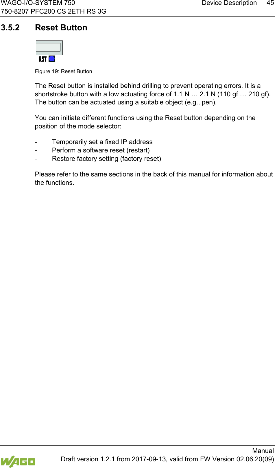 WAGO-I/O-SYSTEM 750 Device Description 45 750-8207 PFC200 CS 2ETH RS 3G      Manual  Draft version 1.2.1 from 2017-09-13, valid from FW Version 02.06.20(09)   3.5.2 Reset Button    Figure 19: Reset Button The Reset button is installed behind drilling to prevent operating errors. It is a shortstroke button with a low actuating force of 1.1 N &hellip; 2.1 N (110 gf &hellip; 210 gf).  The button can be actuated using a suitable object (e.g., pen). You can initiate different functions using the Reset button depending on the position of the mode selector: -  Temporarily set a fixed IP address -  Perform a software reset (restart) -  Restore factory setting (factory reset) Please refer to the same sections in the back of this manual for information about the functions.     