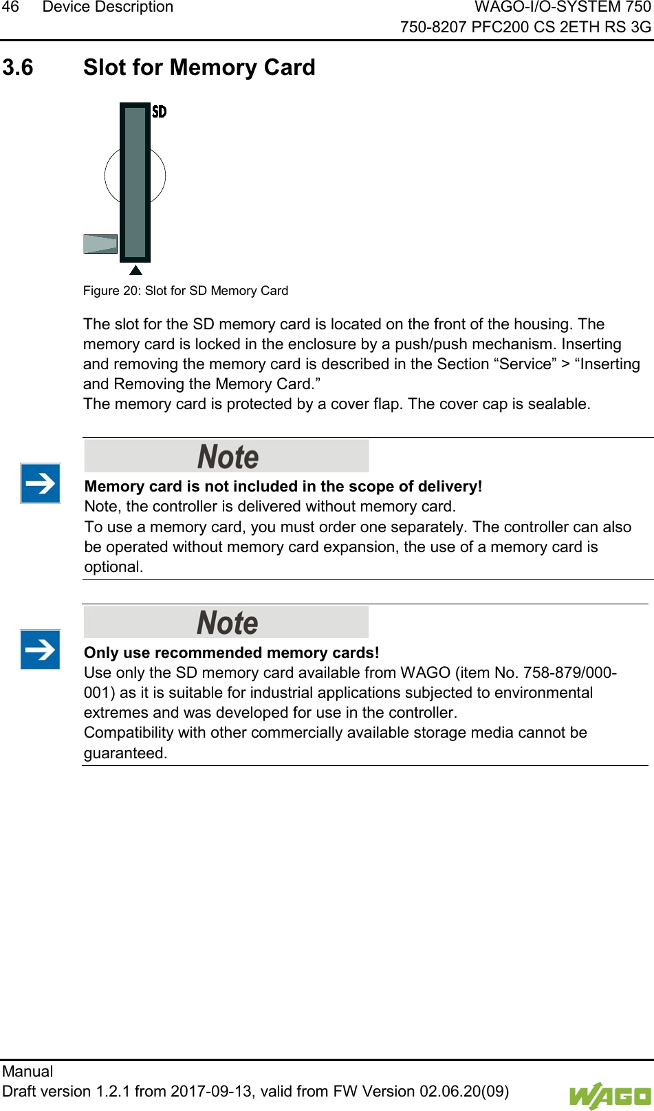 46 Device Description WAGO-I/O-SYSTEM 750     750-8207 PFC200 CS 2ETH RS 3G Manual   Draft version 1.2.1 from 2017-09-13, valid from FW Version 02.06.20(09)    3.6  Slot for Memory Card   Figure 20: Slot for SD Memory Card The slot for the SD memory card is located on the front of the housing. The memory card is locked in the enclosure by a push/push mechanism. Inserting and removing the memory card is described in the Section &ldquo;Service&rdquo; > &ldquo;Inserting and Removing the Memory Card.&rdquo;  The memory card is protected by a cover flap. The cover cap is sealable.     Memory card is not included in the scope of delivery! Note, the controller is delivered without memory card. To use a memory card, you must order one separately. The controller can also be operated without memory card expansion, the use of a memory card is optional.  </dg_     Only use recommended memory cards! Use only the SD memory card available from WAGO (item No. 758-879/000-001) as it is suitable for industrial applications subjected to environmental extremes and was developed for use in the controller.  Compatibility with other commercially available storage media cannot be guaranteed.      