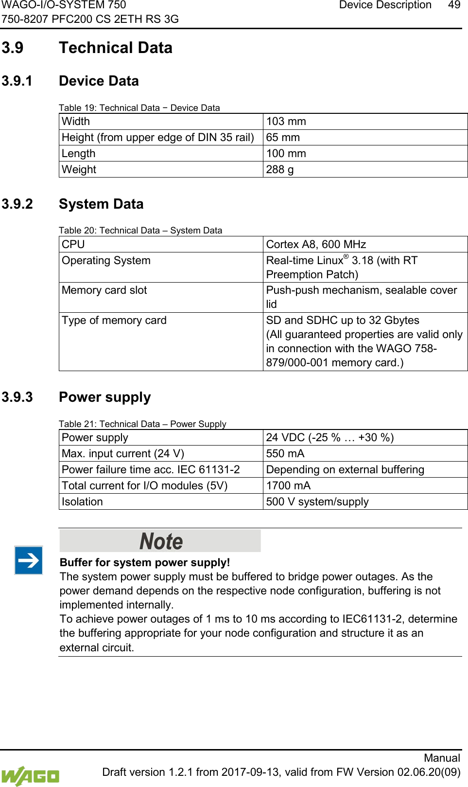 WAGO-I/O-SYSTEM 750 Device Description 49 750-8207 PFC200 CS 2ETH RS 3G      Manual  Draft version 1.2.1 from 2017-09-13, valid from FW Version 02.06.20(09)  3.9  Technical Data   3.9.1 Device Data Table 19: Technical Data &minus; Device Data Width 103 mm Height (from upper edge of DIN 35 rail) 65 mm Length 100 mm Weight 288 g  </dg_  3.9.2 System Data Table 20: Technical Data &ndash; System Data CPU Cortex A8, 600 MHz Operating System Real-time Linux&reg; 3.18 (with RT Preemption Patch) Memory card slot Push-push mechanism, sealable cover lid Type of memory card SD and SDHC up to 32 Gbytes  (All guaranteed properties are valid only in connection with the WAGO 758-879/000-001 memory card.)    3.9.3 Power supply Table 21: Technical Data &ndash; Power Supply Power supply 24 VDC (-25 % &hellip; +30 %) Max. input current (24 V) 550 mA Power failure time acc. IEC 61131-2 Depending on external buffering Total current for I/O modules (5V) 1700 mA Isolation 500 V system/supply      Buffer for system power supply! The system power supply must be buffered to bridge power outages. As the power demand depends on the respective node configuration, buffering is not implemented internally.  To achieve power outages of 1 ms to 10 ms according to IEC61131-2, determine the buffering appropriate for your node configuration and structure it as an external circuit.  </dg_  