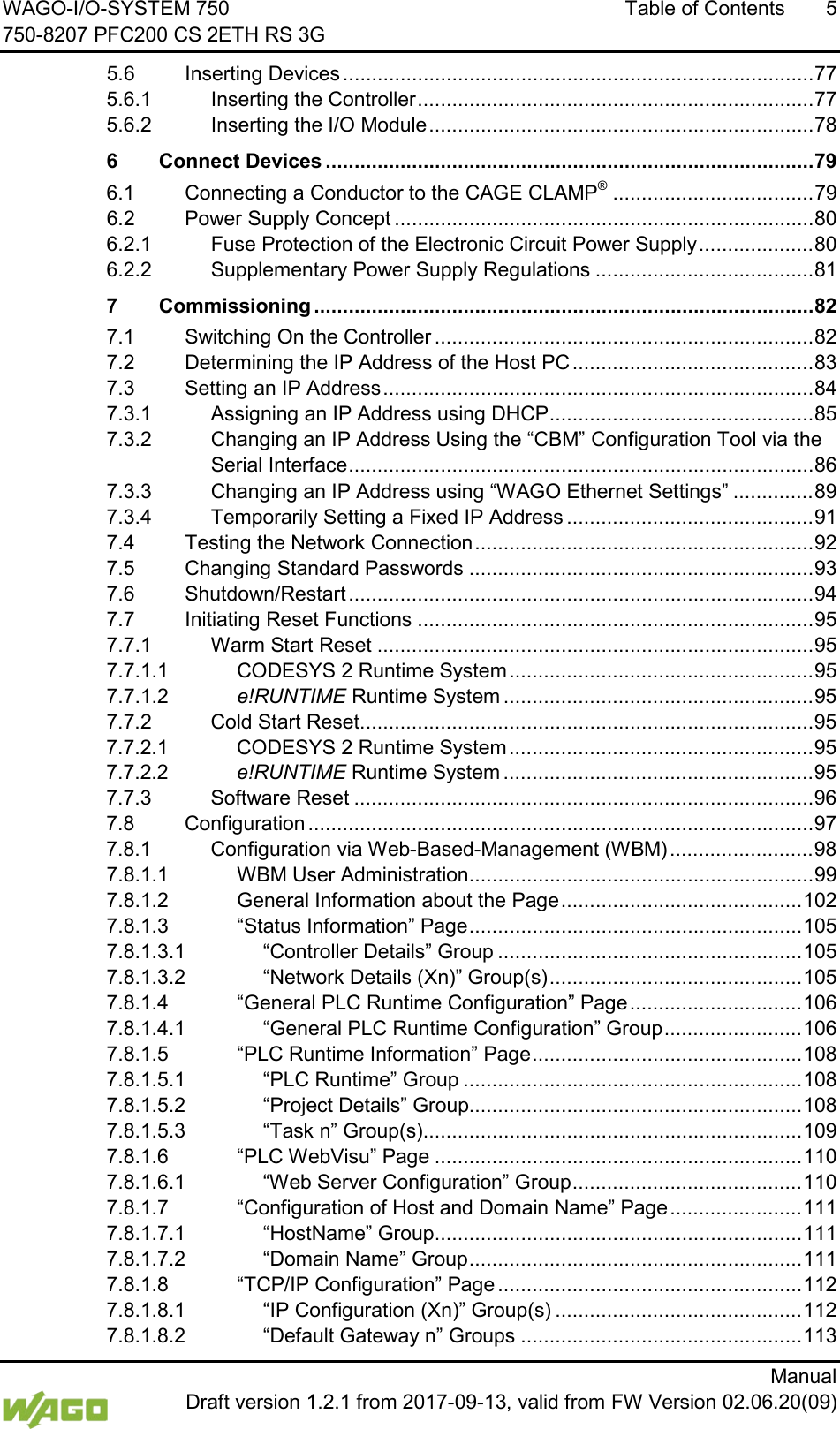 WAGO-I/O-SYSTEM 750 Table of Contents  5 750-8207 PFC200 CS 2ETH RS 3G      Manual  Draft version 1.2.1 from 2017-09-13, valid from FW Version 02.06.20(09) 5.6 Inserting Devices .................................................................................. 77 5.6.1 Inserting the Controller ..................................................................... 77 5.6.2 Inserting the I/O Module ................................................................... 78 6 Connect Devices ..................................................................................... 79 6.1 Connecting a Conductor to the CAGE CLAMP&reg; ................................... 79 6.2 Power Supply Concept ......................................................................... 80 6.2.1 Fuse Protection of the Electronic Circuit Power Supply .................... 80 6.2.2 Supplementary Power Supply Regulations ...................................... 81 7 Commissioning ....................................................................................... 82 7.1 Switching On the Controller .................................................................. 82 7.2 Determining the IP Address of the Host PC .......................................... 83 7.3 Setting an IP Address ........................................................................... 84 7.3.1 Assigning an IP Address using DHCP .............................................. 85 7.3.2 Changing an IP Address Using the &ldquo;CBM&rdquo; Configuration Tool via the Serial Interface ................................................................................. 86 7.3.3 Changing an IP Address using &ldquo;WAGO Ethernet Settings&rdquo; .............. 89 7.3.4 Temporarily Setting a Fixed IP Address ........................................... 91 7.4 Testing the Network Connection ........................................................... 92 7.5 Changing Standard Passwords ............................................................ 93 7.6 Shutdown/Restart ................................................................................. 94 7.7 Initiating Reset Functions ..................................................................... 95 7.7.1 Warm Start Reset ............................................................................ 95 7.7.1.1 CODESYS 2 Runtime System ..................................................... 95 7.7.1.2 e!RUNTIME Runtime System ...................................................... 95 7.7.2 Cold Start Reset ............................................................................... 95 7.7.2.1 CODESYS 2 Runtime System ..................................................... 95 7.7.2.2 e!RUNTIME Runtime System ...................................................... 95 7.7.3 Software Reset ................................................................................ 96 7.8 Configuration ........................................................................................ 97 7.8.1 Configuration via Web-Based-Management (WBM) ......................... 98 7.8.1.1 WBM User Administration ............................................................ 99 7.8.1.2 General Information about the Page .......................................... 102 7.8.1.3 &ldquo;Status Information&rdquo; Page .......................................................... 105 7.8.1.3.1 &ldquo;Controller Details&rdquo; Group ..................................................... 105 7.8.1.3.2 &ldquo;Network Details (Xn)&rdquo; Group(s) ............................................ 105 7.8.1.4 &ldquo;General PLC Runtime Configuration&rdquo; Page .............................. 106 7.8.1.4.1 &ldquo;General PLC Runtime Configuration&rdquo; Group ........................ 106 7.8.1.5 &ldquo;PLC Runtime Information&rdquo; Page ............................................... 108 7.8.1.5.1 &ldquo;PLC Runtime&rdquo; Group ........................................................... 108 7.8.1.5.2 &ldquo;Project Details&rdquo; Group.......................................................... 108 7.8.1.5.3 &ldquo;Task n&rdquo; Group(s) .................................................................. 109 7.8.1.6 &ldquo;PLC WebVisu&rdquo; Page ................................................................ 110 7.8.1.6.1 &ldquo;Web Server Configuration&rdquo; Group ........................................ 110 7.8.1.7 &ldquo;Configuration of Host and Domain Name&rdquo; Page ....................... 111 7.8.1.7.1 &ldquo;HostName&rdquo; Group ................................................................ 111 7.8.1.7.2 &ldquo;Domain Name&rdquo; Group .......................................................... 111 7.8.1.8 &ldquo;TCP/IP Configuration&rdquo; Page ..................................................... 112 7.8.1.8.1 &ldquo;IP Configuration (Xn)&rdquo; Group(s) ........................................... 112 7.8.1.8.2 &ldquo;Default Gateway n&rdquo; Groups ................................................. 113 