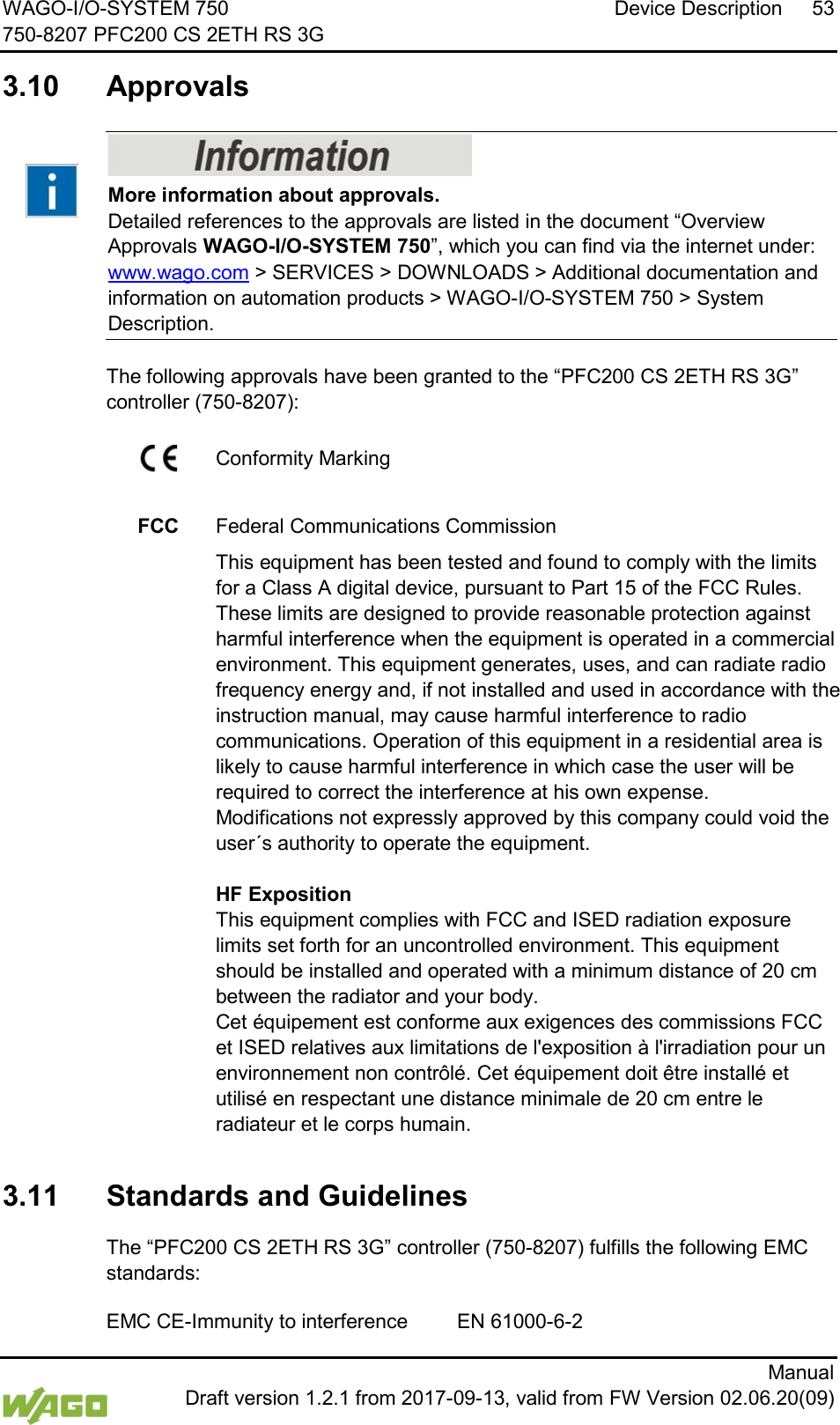 WAGO-I/O-SYSTEM 750 Device Description 53 750-8207 PFC200 CS 2ETH RS 3G      Manual  Draft version 1.2.1 from 2017-09-13, valid from FW Version 02.06.20(09)  3.10  Approvals     More information about approvals. Detailed references to the approvals are listed in the document &ldquo;Overview Approvals WAGO-I/O-SYSTEM 750&rdquo;, which you can find via the internet under: www.wago.com > SERVICES > DOWNLOADS > Additional documentation and information on automation products > WAGO-I/O-SYSTEM 750 > System Description.    The following approvals have been granted to the &ldquo;PFC200 CS 2ETH RS 3G&rdquo; controller (750-8207):   Conformity Marking     FCC Federal Communications Commission  This equipment has been tested and found to comply with the limits for a Class A digital device, pursuant to Part 15 of the FCC Rules. These limits are designed to provide reasonable protection against harmful interference when the equipment is operated in a commercial environment. This equipment generates, uses, and can radiate radio frequency energy and, if not installed and used in accordance with the instruction manual, may cause harmful interference to radio communications. Operation of this equipment in a residential area is likely to cause harmful interference in which case the user will be required to correct the interference at his own expense. Modifications not expressly approved by this company could void the user&acute;s authority to operate the equipment.  HF Exposition This equipment complies with FCC and ISED radiation exposure limits set forth for an uncontrolled environment. This equipment should be installed and operated with a minimum distance of 20 cm between the radiator and your body. Cet &eacute;quipement est conforme aux exigences des commissions FCC et ISED relatives aux limitations de l'exposition &agrave; l'irradiation pour un environnement non contr&ocirc;l&eacute;. Cet &eacute;quipement doit &ecirc;tre install&eacute; et utilis&eacute; en respectant une distance minimale de 20 cm entre le radiateur et le corps humain.     3.11  Standards and Guidelines   The &ldquo;PFC200 CS 2ETH RS 3G&rdquo; controller (750-8207) fulfills the following EMC standards:  EMC CE-Immunity to interference EN 61000-6-2 