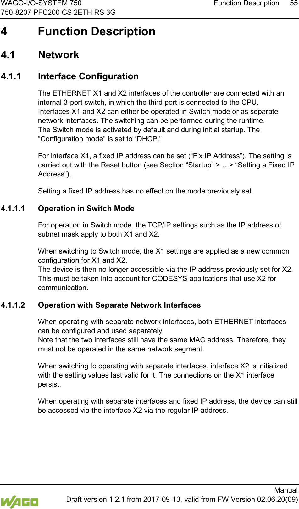 WAGO-I/O-SYSTEM 750 Function Description 55 750-8207 PFC200 CS 2ETH RS 3G      Manual  Draft version 1.2.1 from 2017-09-13, valid from FW Version 02.06.20(09)  4  Function Description </dg_  4.1  Network  4.1.1 Interface Configuration The ETHERNET X1 and X2 interfaces of the controller are connected with an internal 3-port switch, in which the third port is connected to the CPU.  Interfaces X1 and X2 can either be operated in Switch mode or as separate network interfaces. The switching can be performed during the runtime.  The Switch mode is activated by default and during initial startup. The &ldquo;Configuration mode&rdquo; is set to &ldquo;DHCP.&rdquo; For interface X1, a fixed IP address can be set (&ldquo;Fix IP Address&rdquo;). The setting is carried out with the Reset button (see Section &ldquo;Startup&rdquo; > &hellip;> &ldquo;Setting a Fixed IP Address&rdquo;). Setting a fixed IP address has no effect on the mode previously set. 4.1.1.1 Operation in Switch Mode For operation in Switch mode, the TCP/IP settings such as the IP address or subnet mask apply to both X1 and X2. When switching to Switch mode, the X1 settings are applied as a new common configuration for X1 and X2.  The device is then no longer accessible via the IP address previously set for X2. This must be taken into account for CODESYS applications that use X2 for communication. 4.1.1.2 Operation with Separate Network Interfaces When operating with separate network interfaces, both ETHERNET interfaces can be configured and used separately.  Note that the two interfaces still have the same MAC address. Therefore, they must not be operated in the same network segment. When switching to operating with separate interfaces, interface X2 is initialized with the setting values last valid for it. The connections on the X1 interface persist. When operating with separate interfaces and fixed IP address, the device can still be accessed via the interface X2 via the regular IP address.     