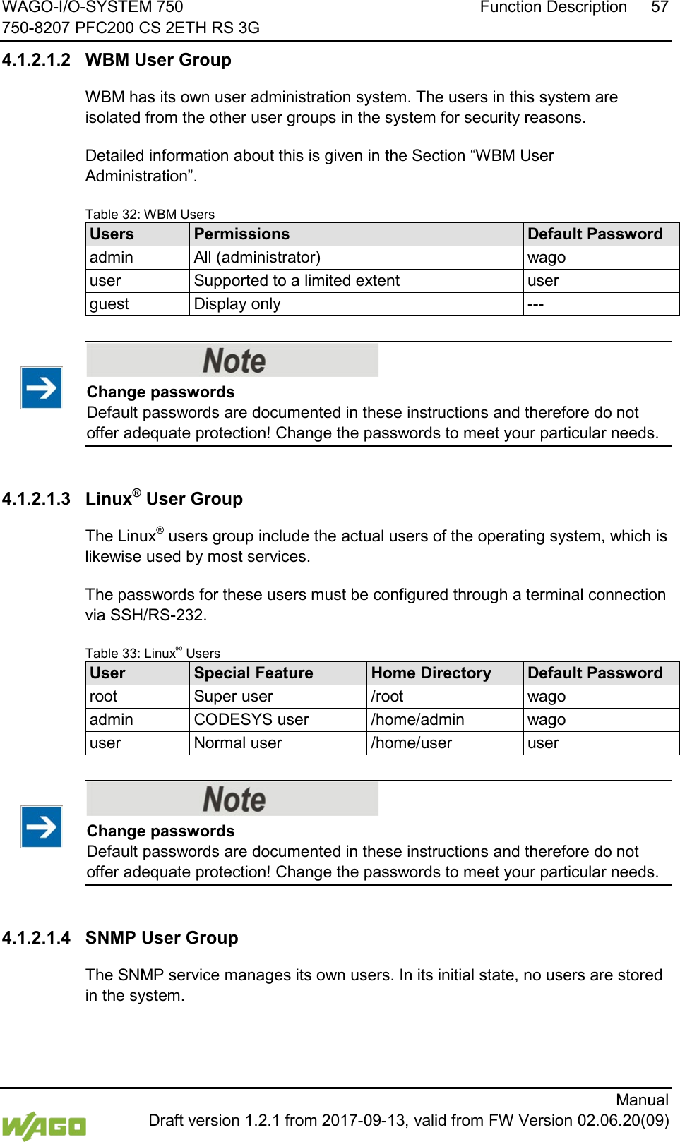 WAGO-I/O-SYSTEM 750 Function Description 57 750-8207 PFC200 CS 2ETH RS 3G      Manual  Draft version 1.2.1 from 2017-09-13, valid from FW Version 02.06.20(09) 4.1.2.1.2 WBM User Group WBM has its own user administration system. The users in this system are isolated from the other user groups in the system for security reasons. Detailed information about this is given in the Section &ldquo;WBM User Administration&rdquo;. Table 32: WBM Users Users Permissions Default Password admin All (administrator) wago user Supported to a limited extent user guest Display only ---     Change passwords Default passwords are documented in these instructions and therefore do not offer adequate protection! Change the passwords to meet your particular needs.  4.1.2.1.3 Linux&reg; User Group The Linux&reg; users group include the actual users of the operating system, which is likewise used by most services. The passwords for these users must be configured through a terminal connection via SSH/RS-232. Table 33: Linux&reg; Users User  Special Feature Home Directory Default Password root Super user /root wago admin CODESYS user /home/admin wago user Normal user /home/user user     Change passwords Default passwords are documented in these instructions and therefore do not offer adequate protection! Change the passwords to meet your particular needs.  4.1.2.1.4 SNMP User Group The SNMP service manages its own users. In its initial state, no users are stored in the system.     