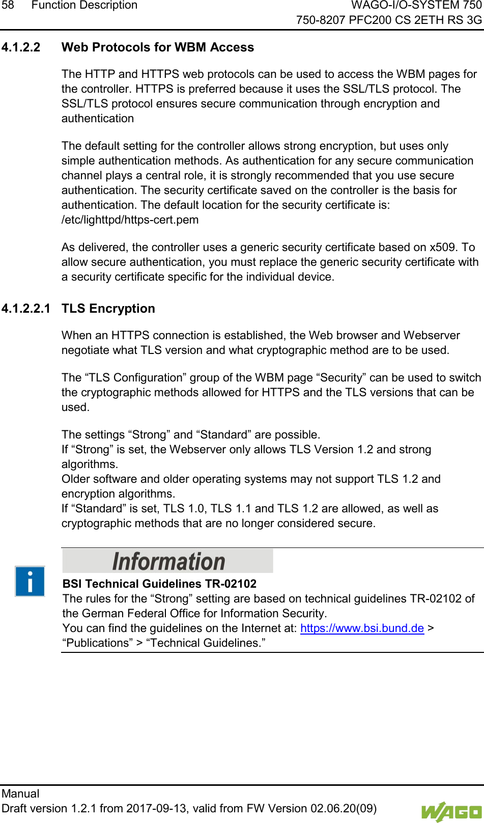 58 Function Description WAGO-I/O-SYSTEM 750     750-8207 PFC200 CS 2ETH RS 3G Manual   Draft version 1.2.1 from 2017-09-13, valid from FW Version 02.06.20(09)    4.1.2.2 Web Protocols for WBM Access The HTTP and HTTPS web protocols can be used to access the WBM pages for the controller. HTTPS is preferred because it uses the SSL/TLS protocol. The SSL/TLS protocol ensures secure communication through encryption and authentication The default setting for the controller allows strong encryption, but uses only simple authentication methods. As authentication for any secure communication channel plays a central role, it is strongly recommended that you use secure authentication. The security certificate saved on the controller is the basis for authentication. The default location for the security certificate is: /etc/lighttpd/https-cert.pem As delivered, the controller uses a generic security certificate based on x509. To allow secure authentication, you must replace the generic security certificate with a security certificate specific for the individual device.  4.1.2.2.1 TLS Encryption When an HTTPS connection is established, the Web browser and Webserver negotiate what TLS version and what cryptographic method are to be used. The &ldquo;TLS Configuration&rdquo; group of the WBM page &ldquo;Security&rdquo; can be used to switch the cryptographic methods allowed for HTTPS and the TLS versions that can be used. The settings &ldquo;Strong&rdquo; and &ldquo;Standard&rdquo; are possible.  If &ldquo;Strong&rdquo; is set, the Webserver only allows TLS Version 1.2 and strong algorithms.  Older software and older operating systems may not support TLS 1.2 and encryption algorithms.  If &ldquo;Standard&rdquo; is set, TLS 1.0, TLS 1.1 and TLS 1.2 are allowed, as well as cryptographic methods that are no longer considered secure.    BSI Technical Guidelines TR-02102 The rules for the &ldquo;Strong&rdquo; setting are based on technical guidelines TR-02102 of the German Federal Office for Information Security.  You can find the guidelines on the Internet at: https://www.bsi.bund.de > &ldquo;Publications&rdquo; > &ldquo;Technical Guidelines.&rdquo;  