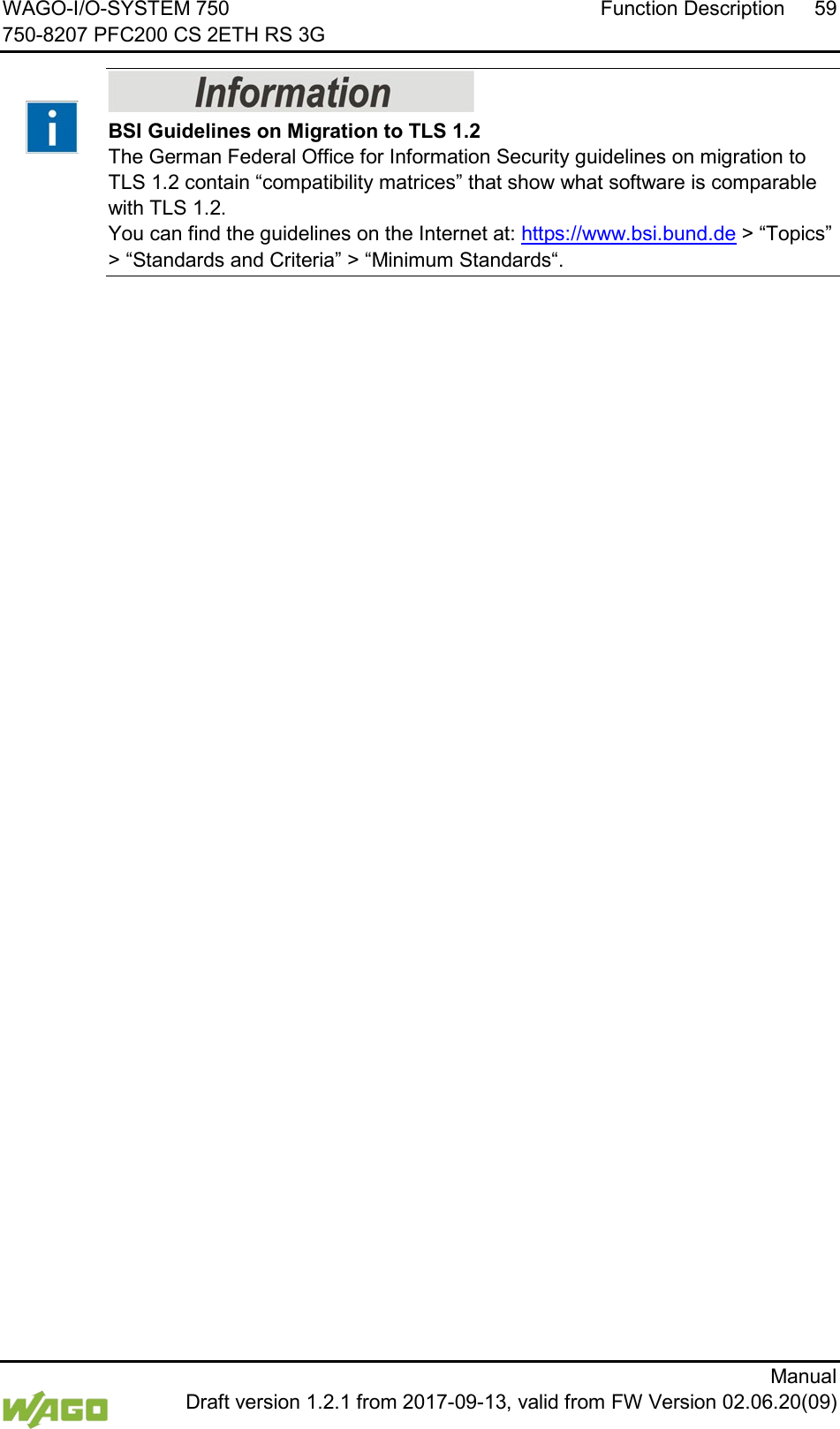 WAGO-I/O-SYSTEM 750 Function Description 59 750-8207 PFC200 CS 2ETH RS 3G      Manual  Draft version 1.2.1 from 2017-09-13, valid from FW Version 02.06.20(09)    BSI Guidelines on Migration to TLS 1.2 The German Federal Office for Information Security guidelines on migration to TLS 1.2 contain &ldquo;compatibility matrices&rdquo; that show what software is comparable with TLS 1.2.  You can find the guidelines on the Internet at: https://www.bsi.bund.de > &ldquo;Topics&rdquo; > &ldquo;Standards and Criteria&rdquo; > &ldquo;Minimum Standards&ldquo;.      