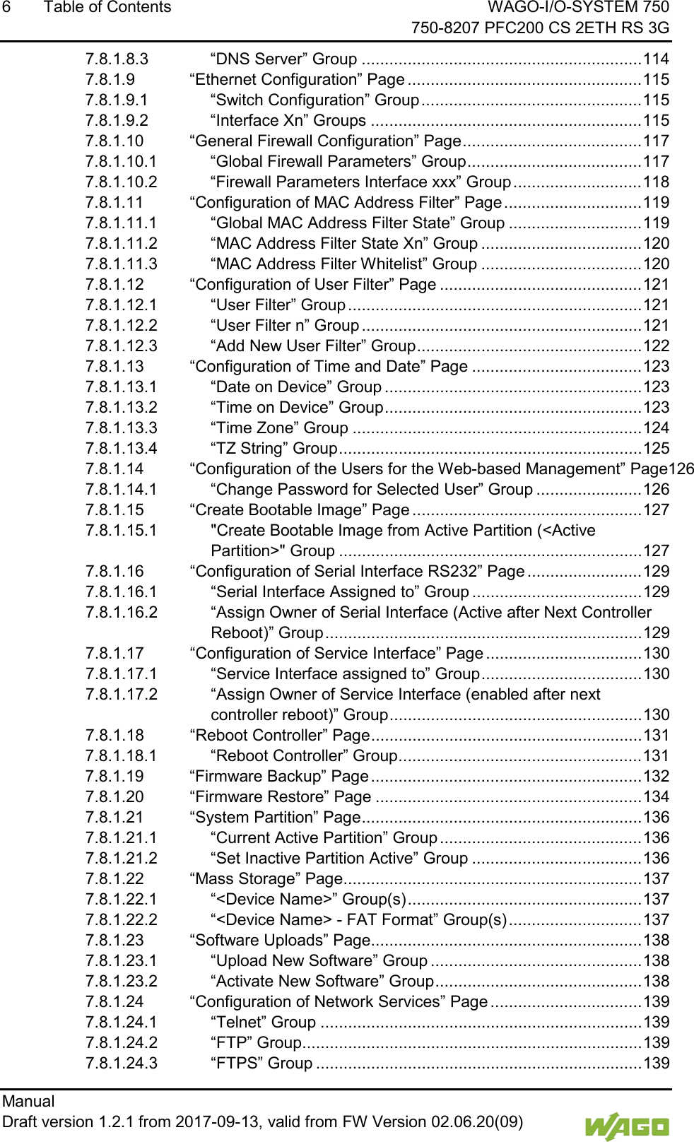 6  Table of Contents WAGO-I/O-SYSTEM 750     750-8207 PFC200 CS 2ETH RS 3G Manual   Draft version 1.2.1 from 2017-09-13, valid from FW Version 02.06.20(09)   7.8.1.8.3 &ldquo;DNS Server&rdquo; Group ............................................................. 114 7.8.1.9 &ldquo;Ethernet Configuration&rdquo; Page ................................................... 115 7.8.1.9.1 &ldquo;Switch Configuration&rdquo; Group ................................................ 115 7.8.1.9.2 &ldquo;Interface Xn&rdquo; Groups ........................................................... 115 7.8.1.10 &ldquo;General Firewall Configuration&rdquo; Page ....................................... 117 7.8.1.10.1 &ldquo;Global Firewall Parameters&rdquo; Group ...................................... 117 7.8.1.10.2 &ldquo;Firewall Parameters Interface xxx&rdquo; Group ............................ 118 7.8.1.11 &ldquo;Configuration of MAC Address Filter&rdquo; Page .............................. 119 7.8.1.11.1 &ldquo;Global MAC Address Filter State&rdquo; Group ............................. 119 7.8.1.11.2 &ldquo;MAC Address Filter State Xn&rdquo; Group ................................... 120 7.8.1.11.3 &ldquo;MAC Address Filter Whitelist&rdquo; Group ................................... 120 7.8.1.12 &ldquo;Configuration of User Filter&rdquo; Page ............................................ 121 7.8.1.12.1 &ldquo;User Filter&rdquo; Group ................................................................ 121 7.8.1.12.2 &ldquo;User Filter n&rdquo; Group ............................................................. 121 7.8.1.12.3 &ldquo;Add New User Filter&rdquo; Group ................................................. 122 7.8.1.13 &ldquo;Configuration of Time and Date&rdquo; Page ..................................... 123 7.8.1.13.1 &ldquo;Date on Device&rdquo; Group ........................................................ 123 7.8.1.13.2 &ldquo;Time on Device&rdquo; Group ........................................................ 123 7.8.1.13.3 &ldquo;Time Zone&rdquo; Group ............................................................... 124 7.8.1.13.4 &ldquo;TZ String&rdquo; Group .................................................................. 125 7.8.1.14 &ldquo;Configuration of the Users for the Web-based Management&rdquo; Page126 7.8.1.14.1 &ldquo;Change Password for Selected User&rdquo; Group ....................... 126 7.8.1.15 &ldquo;Create Bootable Image&rdquo; Page .................................................. 127 7.8.1.15.1 "Create Bootable Image from Active Partition (<Active Partition>" Group .................................................................. 127 7.8.1.16 &ldquo;Configuration of Serial Interface RS232&rdquo; Page ......................... 129 7.8.1.16.1 &ldquo;Serial Interface Assigned to&rdquo; Group ..................................... 129 7.8.1.16.2 &ldquo;Assign Owner of Serial Interface (Active after Next Controller Reboot)&rdquo; Group ..................................................................... 129 7.8.1.17 &ldquo;Configuration of Service Interface&rdquo; Page .................................. 130 7.8.1.17.1 &ldquo;Service Interface assigned to&rdquo; Group ................................... 130 7.8.1.17.2 &ldquo;Assign Owner of Service Interface (enabled after next controller reboot)&rdquo; Group ....................................................... 130 7.8.1.18 &ldquo;Reboot Controller&rdquo; Page ........................................................... 131 7.8.1.18.1 &ldquo;Reboot Controller&rdquo; Group ..................................................... 131 7.8.1.19 &ldquo;Firmware Backup&rdquo; Page ........................................................... 132 7.8.1.20 &ldquo;Firmware Restore&rdquo; Page .......................................................... 134 7.8.1.21 &ldquo;System Partition&rdquo; Page ............................................................. 136 7.8.1.21.1 &ldquo;Current Active Partition&rdquo; Group ............................................ 136 7.8.1.21.2 &ldquo;Set Inactive Partition Active&rdquo; Group ..................................... 136 7.8.1.22 &ldquo;Mass Storage&rdquo; Page ................................................................. 137 7.8.1.22.1 &ldquo;<Device Name>&rdquo; Group(s) ................................................... 137 7.8.1.22.2 &ldquo;<Device Name> - FAT Format&rdquo; Group(s) ............................. 137 7.8.1.23 &ldquo;Software Uploads&rdquo; Page........................................................... 138 7.8.1.23.1 &ldquo;Upload New Software&rdquo; Group .............................................. 138 7.8.1.23.2 &ldquo;Activate New Software&rdquo; Group ............................................. 138 7.8.1.24 &ldquo;Configuration of Network Services&rdquo; Page ................................. 139 7.8.1.24.1 &ldquo;Telnet&rdquo; Group ...................................................................... 139 7.8.1.24.2 &ldquo;FTP&rdquo; Group .......................................................................... 139 7.8.1.24.3 &ldquo;FTPS&rdquo; Group ....................................................................... 139 