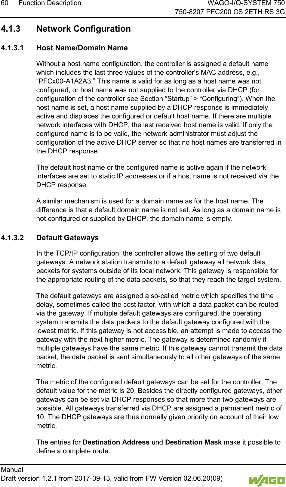 60 Function Description WAGO-I/O-SYSTEM 750     750-8207 PFC200 CS 2ETH RS 3G Manual   Draft version 1.2.1 from 2017-09-13, valid from FW Version 02.06.20(09)   </dg_  4.1.3 Network Configuration  4.1.3.1 Host Name/Domain Name Without a host name configuration, the controller is assigned a default name which includes the last three values of the controller's MAC address, e.g., &ldquo;PFCx00-A1A2A3.&rdquo; This name is valid for as long as a host name was not configured, or host name was not supplied to the controller via DHCP (for configuration of the controller see Section &ldquo;Startup&rdquo; > &ldquo;Configuring&rdquo;). When the host name is set, a host name supplied by a DHCP response is immediately active and displaces the configured or default host name. If there are multiple network interfaces with DHCP, the last received host name is valid. If only the configured name is to be valid, the network administrator must adjust the configuration of the active DHCP server so that no host names are transferred in the DHCP response. The default host name or the configured name is active again if the network interfaces are set to static IP addresses or if a host name is not received via the DHCP response. A similar mechanism is used for a domain name as for the host name. The difference is that a default domain name is not set. As long as a domain name is not configured or supplied by DHCP, the domain name is empty.  4.1.3.2 Default Gateways In the TCP/IP configuration, the controller allows the setting of two default gateways. A network station transmits to a default gateway all network data packets for systems outside of its local network. This gateway is responsible for the appropriate routing of the data packets, so that they reach the target system.  The default gateways are assigned a so-called metric which specifies the time delay, sometimes called the cost factor, with which a data packet can be routed via the gateway. If multiple default gateways are configured, the operating system transmits the data packets to the default gateway configured with the lowest metric. If this gateway is not accessible, an attempt is made to access the gateway with the next higher metric. The gateway is determined randomly if multiple gateways have the same metric. If this gateway cannot transmit the data packet, the data packet is sent simultaneously to all other gateways of the same metric. The metric of the configured default gateways can be set for the controller. The default value for the metric is 20. Besides the directly configured gateways, other gateways can be set via DHCP responses so that more than two gateways are possible. All gateways transferred via DHCP are assigned a permanent metric of 10. The DHCP gateways are thus normally given priority on account of their low metric.  The entries for Destination Address und Destination Mask make it possible to define a complete route. 