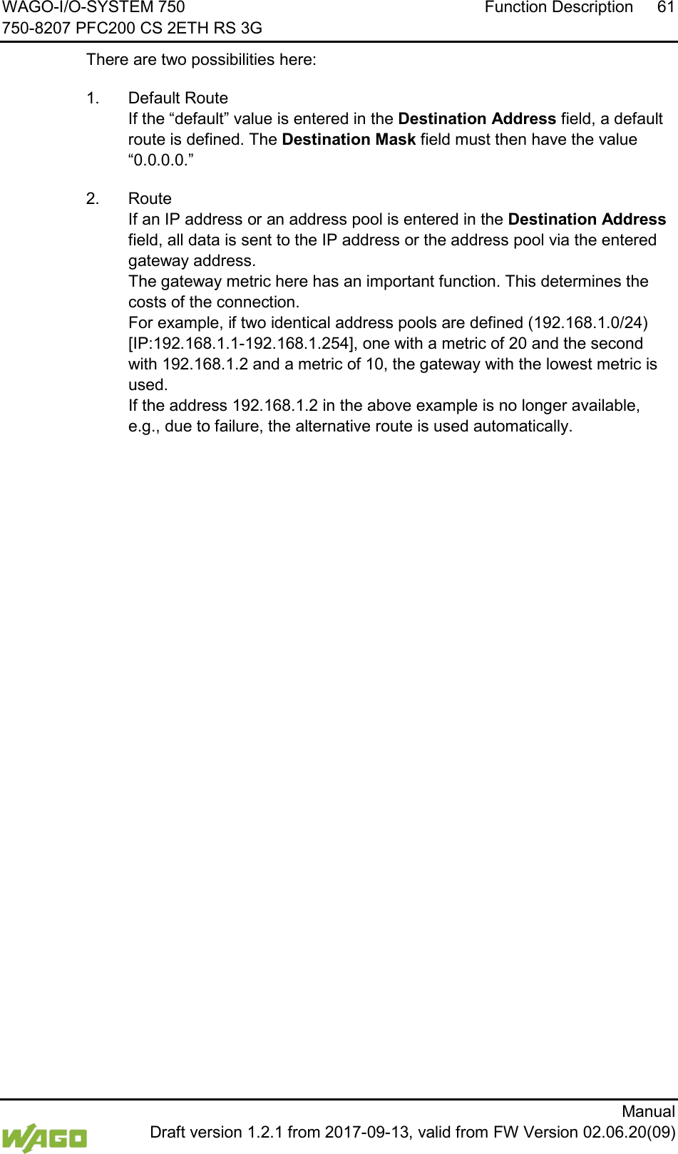 WAGO-I/O-SYSTEM 750 Function Description 61 750-8207 PFC200 CS 2ETH RS 3G      Manual  Draft version 1.2.1 from 2017-09-13, valid from FW Version 02.06.20(09) There are two possibilities here: 1.  Default Route  If the &ldquo;default&rdquo; value is entered in the Destination Address field, a default route is defined. The Destination Mask field must then have the value &ldquo;0.0.0.0.&rdquo; 2.  Route If an IP address or an address pool is entered in the Destination Address field, all data is sent to the IP address or the address pool via the entered gateway address.  The gateway metric here has an important function. This determines the costs of the connection.  For example, if two identical address pools are defined (192.168.1.0/24) [IP:192.168.1.1-192.168.1.254], one with a metric of 20 and the second with 192.168.1.2 and a metric of 10, the gateway with the lowest metric is used.  If the address 192.168.1.2 in the above example is no longer available, e.g., due to failure, the alternative route is used automatically.     