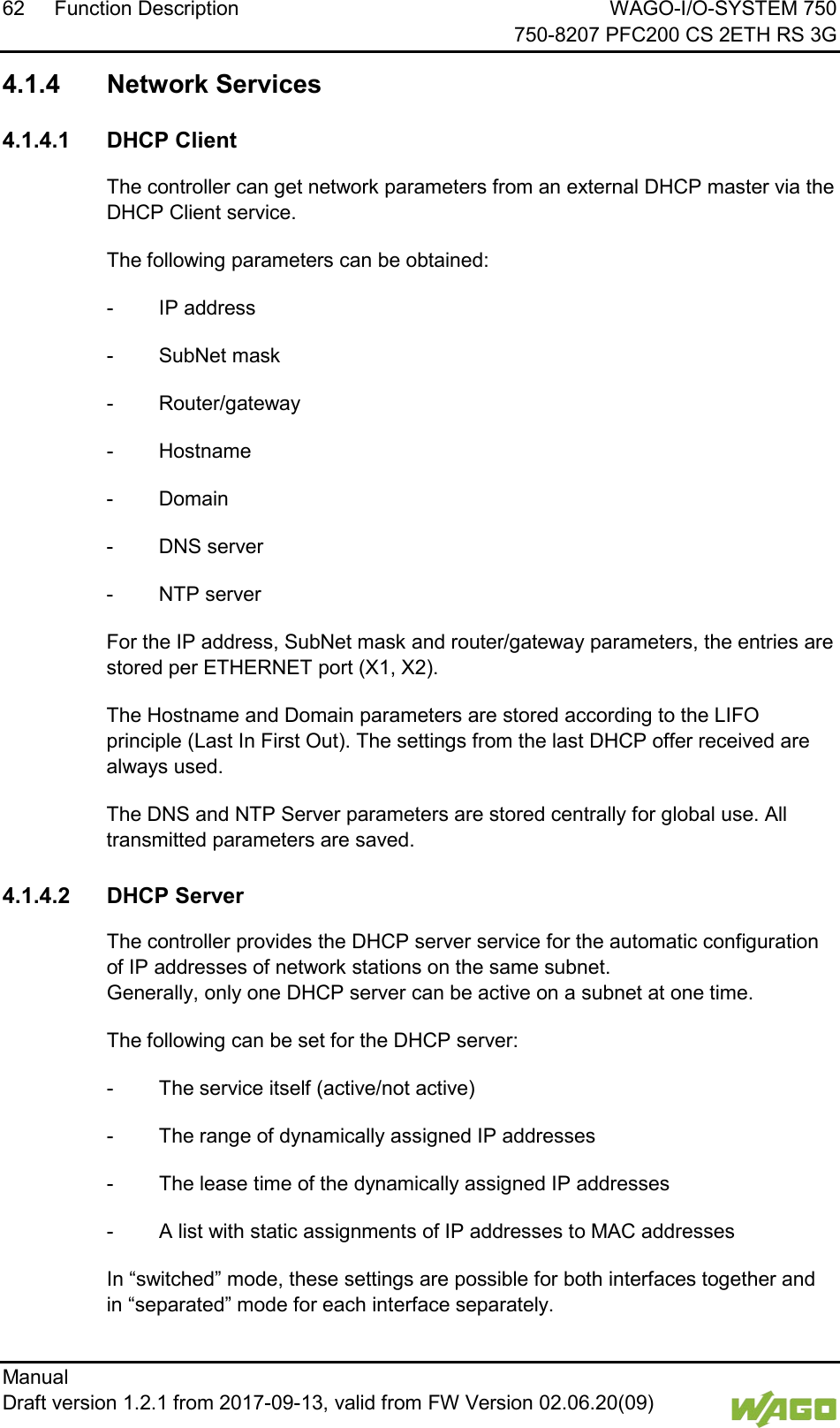 62 Function Description WAGO-I/O-SYSTEM 750     750-8207 PFC200 CS 2ETH RS 3G Manual   Draft version 1.2.1 from 2017-09-13, valid from FW Version 02.06.20(09)    4.1.4 Network Services  4.1.4.1 DHCP Client The controller can get network parameters from an external DHCP master via the DHCP Client service. The following parameters can be obtained: -  IP address -  SubNet mask -  Router/gateway -  Hostname -  Domain -  DNS server -  NTP server For the IP address, SubNet mask and router/gateway parameters, the entries are stored per ETHERNET port (X1, X2). The Hostname and Domain parameters are stored according to the LIFO principle (Last In First Out). The settings from the last DHCP offer received are always used. The DNS and NTP Server parameters are stored centrally for global use. All transmitted parameters are saved.  4.1.4.2 DHCP Server The controller provides the DHCP server service for the automatic configuration of IP addresses of network stations on the same subnet.  Generally, only one DHCP server can be active on a subnet at one time. The following can be set for the DHCP server: -  The service itself (active/not active) -  The range of dynamically assigned IP addresses -  The lease time of the dynamically assigned IP addresses -  A list with static assignments of IP addresses to MAC addresses In &ldquo;switched&rdquo; mode, these settings are possible for both interfaces together and in &ldquo;separated&rdquo; mode for each interface separately. 