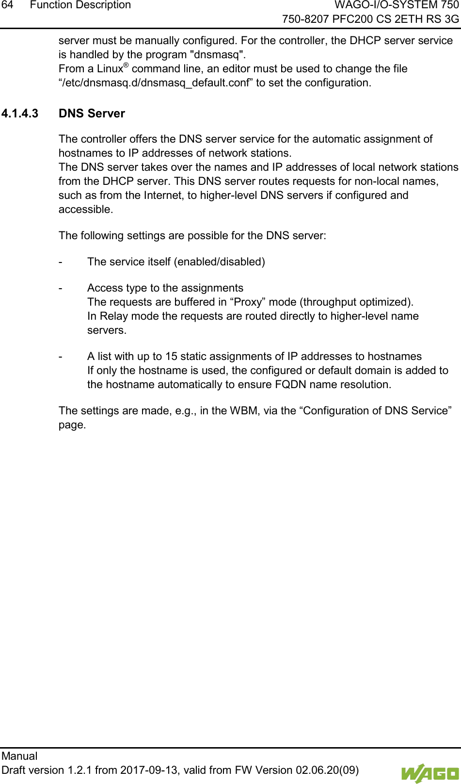 64 Function Description WAGO-I/O-SYSTEM 750     750-8207 PFC200 CS 2ETH RS 3G Manual   Draft version 1.2.1 from 2017-09-13, valid from FW Version 02.06.20(09)   server must be manually configured. For the controller, the DHCP server service is handled by the program "dnsmasq".  From a Linux&reg; command line, an editor must be used to change the file &ldquo;/etc/dnsmasq.d/dnsmasq_default.conf&rdquo; to set the configuration.   4.1.4.3 DNS Server The controller offers the DNS server service for the automatic assignment of hostnames to IP addresses of network stations.  The DNS server takes over the names and IP addresses of local network stations from the DHCP server. This DNS server routes requests for non-local names, such as from the Internet, to higher-level DNS servers if configured and accessible. The following settings are possible for the DNS server: -  The service itself (enabled/disabled) -  Access type to the assignments  The requests are buffered in &ldquo;Proxy&rdquo; mode (throughput optimized).  In Relay mode the requests are routed directly to higher-level name servers. -  A list with up to 15 static assignments of IP addresses to hostnames  If only the hostname is used, the configured or default domain is added to the hostname automatically to ensure FQDN name resolution. The settings are made, e.g., in the WBM, via the &ldquo;Configuration of DNS Service&rdquo; page.     