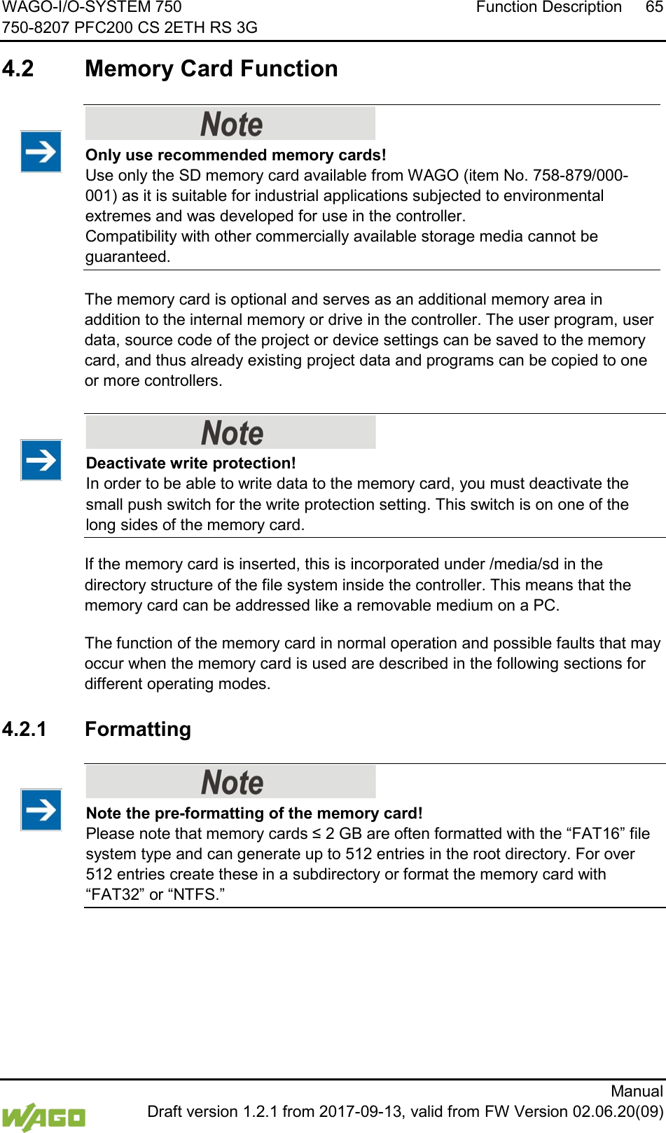 WAGO-I/O-SYSTEM 750 Function Description 65 750-8207 PFC200 CS 2ETH RS 3G      Manual  Draft version 1.2.1 from 2017-09-13, valid from FW Version 02.06.20(09)  4.2  Memory Card Function </dg_     Only use recommended memory cards! Use only the SD memory card available from WAGO (item No. 758-879/000-001) as it is suitable for industrial applications subjected to environmental extremes and was developed for use in the controller.  Compatibility with other commercially available storage media cannot be guaranteed.   The memory card is optional and serves as an additional memory area in addition to the internal memory or drive in the controller. The user program, user data, source code of the project or device settings can be saved to the memory card, and thus already existing project data and programs can be copied to one or more controllers.    Deactivate write protection! In order to be able to write data to the memory card, you must deactivate the small push switch for the write protection setting. This switch is on one of the long sides of the memory card. If the memory card is inserted, this is incorporated under /media/sd in the directory structure of the file system inside the controller. This means that the memory card can be addressed like a removable medium on a PC. The function of the memory card in normal operation and possible faults that may occur when the memory card is used are described in the following sections for different operating modes.  4.2.1 Formatting    Note the pre-formatting of the memory card! Please note that memory cards &le; 2 GB are often formatted with the &ldquo;FAT16&rdquo; file system type and can generate up to 512 entries in the root directory. For over 512 entries create these in a subdirectory or format the memory card with &ldquo;FAT32&rdquo; or &ldquo;NTFS.&rdquo;  