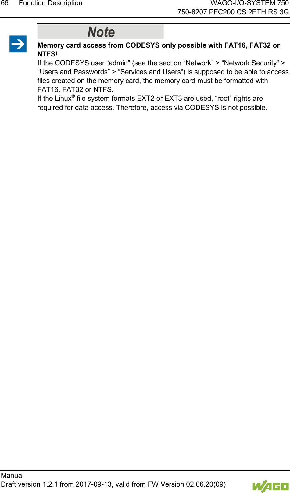 66 Function Description WAGO-I/O-SYSTEM 750     750-8207 PFC200 CS 2ETH RS 3G Manual   Draft version 1.2.1 from 2017-09-13, valid from FW Version 02.06.20(09)      Memory card access from CODESYS only possible with FAT16, FAT32 or NTFS! If the CODESYS user &ldquo;admin&rdquo; (see the section &ldquo;Network&rdquo; > &ldquo;Network Security&rdquo; > &ldquo;Users and Passwords&rdquo; > &ldquo;Services and Users&ldquo;) is supposed to be able to access files created on the memory card, the memory card must be formatted with FAT16, FAT32 or NTFS.  If the Linux&reg; file system formats EXT2 or EXT3 are used, &ldquo;root&rdquo; rights are required for data access. Therefore, access via CODESYS is not possible.      