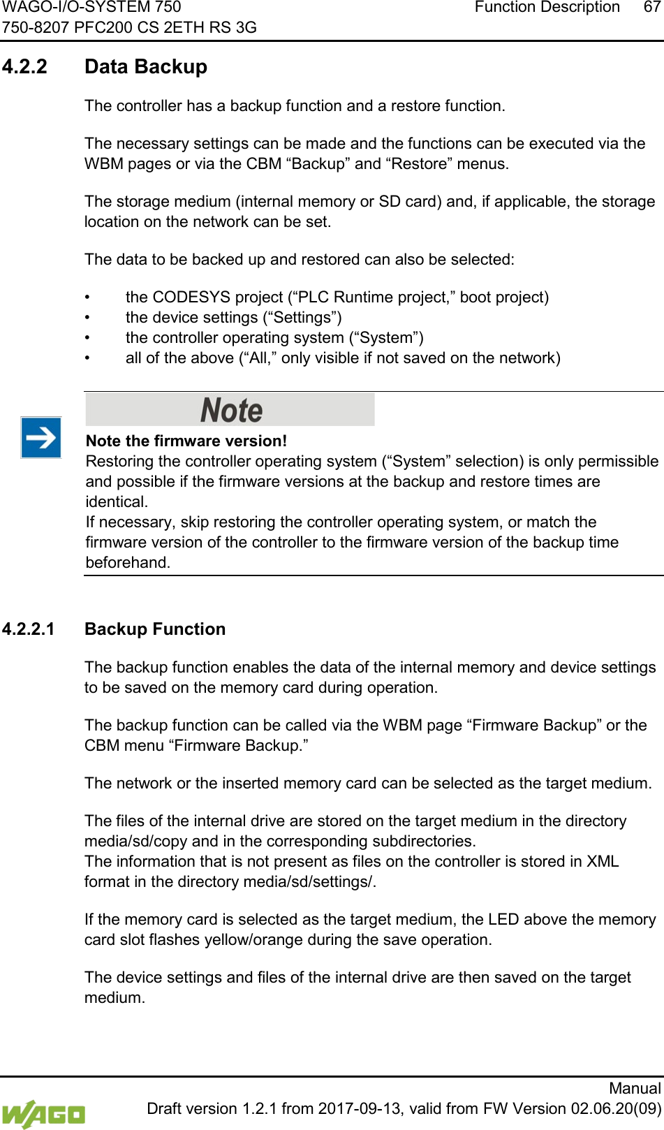 WAGO-I/O-SYSTEM 750 Function Description 67 750-8207 PFC200 CS 2ETH RS 3G      Manual  Draft version 1.2.1 from 2017-09-13, valid from FW Version 02.06.20(09)  4.2.2 Data Backup  The controller has a backup function and a restore function. The necessary settings can be made and the functions can be executed via the WBM pages or via the CBM &ldquo;Backup&rdquo; and &ldquo;Restore&rdquo; menus. The storage medium (internal memory or SD card) and, if applicable, the storage location on the network can be set. The data to be backed up and restored can also be selected: &bull; the CODESYS project (&ldquo;PLC Runtime project,&rdquo; boot project) &bull; the device settings (&ldquo;Settings&rdquo;) &bull; the controller operating system (&ldquo;System&rdquo;) &bull; all of the above (&ldquo;All,&rdquo; only visible if not saved on the network)    Note the firmware version! Restoring the controller operating system (&ldquo;System&rdquo; selection) is only permissible and possible if the firmware versions at the backup and restore times are identical.  If necessary, skip restoring the controller operating system, or match the firmware version of the controller to the firmware version of the backup time beforehand.   4.2.2.1 Backup Function   The backup function enables the data of the internal memory and device settings to be saved on the memory card during operation.  The backup function can be called via the WBM page &ldquo;Firmware Backup&rdquo; or the CBM menu &ldquo;Firmware Backup.&rdquo; The network or the inserted memory card can be selected as the target medium. The files of the internal drive are stored on the target medium in the directory media/sd/copy and in the corresponding subdirectories. The information that is not present as files on the controller is stored in XML format in the directory media/sd/settings/. If the memory card is selected as the target medium, the LED above the memory card slot flashes yellow/orange during the save operation. The device settings and files of the internal drive are then saved on the target medium. 
