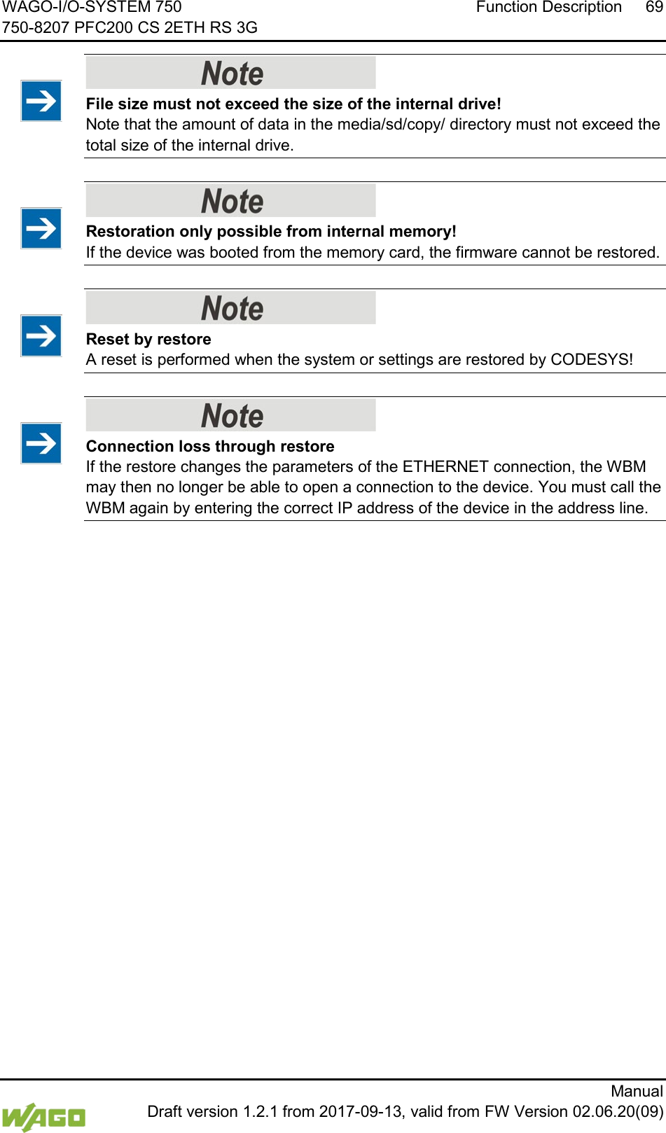 WAGO-I/O-SYSTEM 750 Function Description 69 750-8207 PFC200 CS 2ETH RS 3G      Manual  Draft version 1.2.1 from 2017-09-13, valid from FW Version 02.06.20(09)    File size must not exceed the size of the internal drive! Note that the amount of data in the media/sd/copy/ directory must not exceed the total size of the internal drive.     Restoration only possible from internal memory! If the device was booted from the memory card, the firmware cannot be restored.     Reset by restore A reset is performed when the system or settings are restored by CODESYS!     Connection loss through restore If the restore changes the parameters of the ETHERNET connection, the WBM may then no longer be able to open a connection to the device. You must call the WBM again by entering the correct IP address of the device in the address line.      