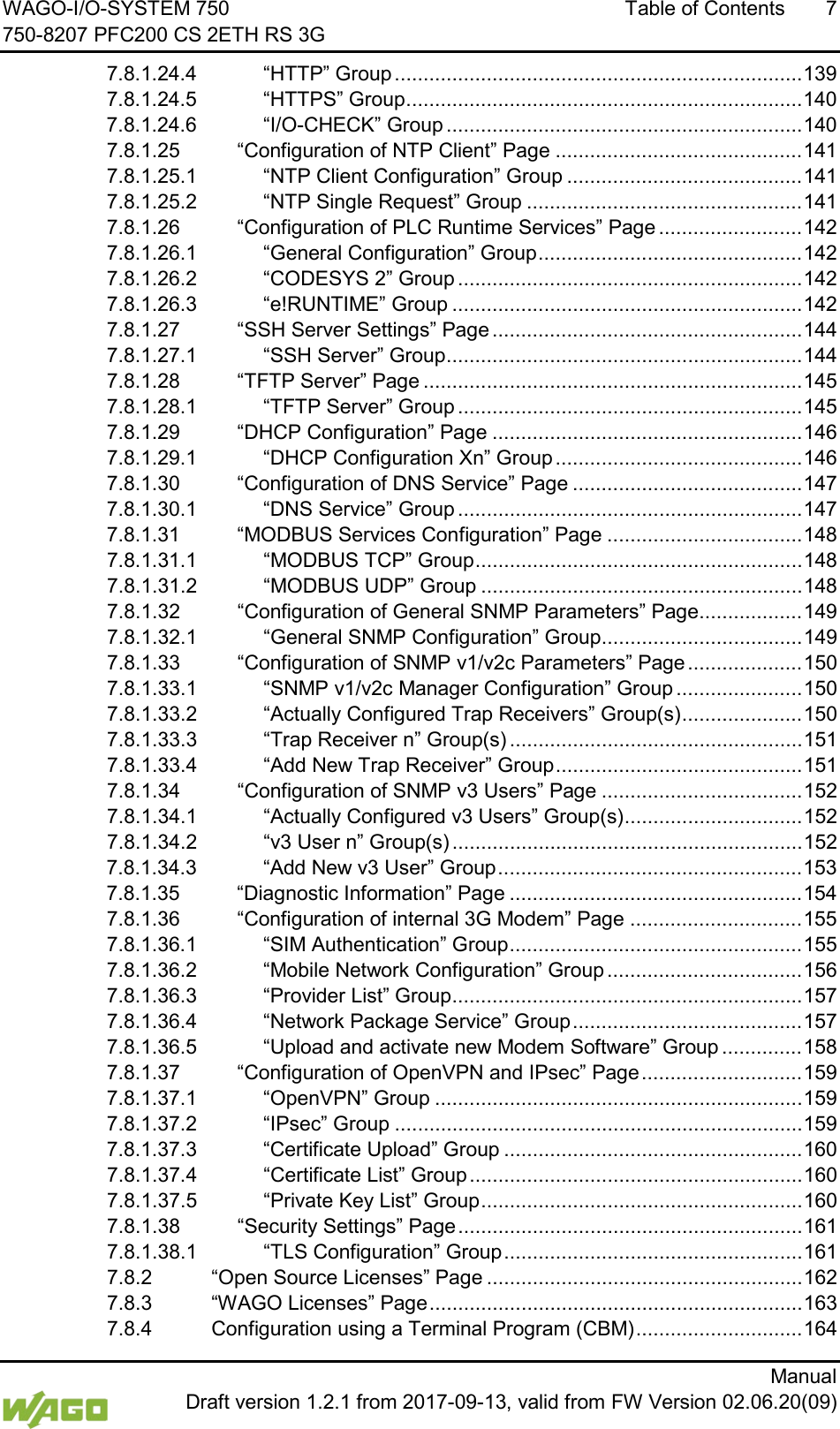 WAGO-I/O-SYSTEM 750 Table of Contents  7 750-8207 PFC200 CS 2ETH RS 3G      Manual  Draft version 1.2.1 from 2017-09-13, valid from FW Version 02.06.20(09) 7.8.1.24.4 &ldquo;HTTP&rdquo; Group ....................................................................... 139 7.8.1.24.5 &ldquo;HTTPS&rdquo; Group ..................................................................... 140 7.8.1.24.6 &ldquo;I/O-CHECK&rdquo; Group .............................................................. 140 7.8.1.25 &ldquo;Configuration of NTP Client&rdquo; Page ........................................... 141 7.8.1.25.1 &ldquo;NTP Client Configuration&rdquo; Group ......................................... 141 7.8.1.25.2 &ldquo;NTP Single Request&rdquo; Group ................................................ 141 7.8.1.26 &ldquo;Configuration of PLC Runtime Services&rdquo; Page ......................... 142 7.8.1.26.1 &ldquo;General Configuration&rdquo; Group .............................................. 142 7.8.1.26.2 &ldquo;CODESYS 2&rdquo; Group ............................................................ 142 7.8.1.26.3 &ldquo;e!RUNTIME&rdquo; Group ............................................................. 142 7.8.1.27 &ldquo;SSH Server Settings&rdquo; Page ...................................................... 144 7.8.1.27.1 &ldquo;SSH Server&rdquo; Group .............................................................. 144 7.8.1.28 &ldquo;TFTP Server&rdquo; Page .................................................................. 145 7.8.1.28.1 &ldquo;TFTP Server&rdquo; Group ............................................................ 145 7.8.1.29 &ldquo;DHCP Configuration&rdquo; Page ...................................................... 146 7.8.1.29.1 &ldquo;DHCP Configuration Xn&rdquo; Group ........................................... 146 7.8.1.30 &ldquo;Configuration of DNS Service&rdquo; Page ........................................ 147 7.8.1.30.1 &ldquo;DNS Service&rdquo; Group ............................................................ 147 7.8.1.31 &ldquo;MODBUS Services Configuration&rdquo; Page .................................. 148 7.8.1.31.1 &ldquo;MODBUS TCP&rdquo; Group ......................................................... 148 7.8.1.31.2 &ldquo;MODBUS UDP&rdquo; Group ........................................................ 148 7.8.1.32 &ldquo;Configuration of General SNMP Parameters&rdquo; Page .................. 149 7.8.1.32.1 &ldquo;General SNMP Configuration&rdquo; Group ................................... 149 7.8.1.33 &ldquo;Configuration of SNMP v1/v2c Parameters&rdquo; Page .................... 150 7.8.1.33.1 &ldquo;SNMP v1/v2c Manager Configuration&rdquo; Group ...................... 150 7.8.1.33.2 &ldquo;Actually Configured Trap Receivers&rdquo; Group(s) ..................... 150 7.8.1.33.3 &ldquo;Trap Receiver n&rdquo; Group(s) ................................................... 151 7.8.1.33.4 &ldquo;Add New Trap Receiver&rdquo; Group ........................................... 151 7.8.1.34 &ldquo;Configuration of SNMP v3 Users&rdquo; Page ................................... 152 7.8.1.34.1 &ldquo;Actually Configured v3 Users&rdquo; Group(s) ............................... 152 7.8.1.34.2 &ldquo;v3 User n&rdquo; Group(s) ............................................................. 152 7.8.1.34.3 &ldquo;Add New v3 User&rdquo; Group ..................................................... 153 7.8.1.35 &ldquo;Diagnostic Information&rdquo; Page ................................................... 154 7.8.1.36 &ldquo;Configuration of internal 3G Modem&rdquo; Page .............................. 155 7.8.1.36.1 &ldquo;SIM Authentication&rdquo; Group ................................................... 155 7.8.1.36.2 &ldquo;Mobile Network Configuration&rdquo; Group .................................. 156 7.8.1.36.3 &ldquo;Provider List&rdquo; Group ............................................................. 157 7.8.1.36.4 &ldquo;Network Package Service&rdquo; Group ........................................ 157 7.8.1.36.5 &ldquo;Upload and activate new Modem Software&rdquo; Group .............. 158 7.8.1.37 &ldquo;Configuration of OpenVPN and IPsec&rdquo; Page ............................ 159 7.8.1.37.1 &ldquo;OpenVPN&rdquo; Group ................................................................ 159 7.8.1.37.2 &ldquo;IPsec&rdquo; Group ....................................................................... 159 7.8.1.37.3 &ldquo;Certificate Upload&rdquo; Group .................................................... 160 7.8.1.37.4 &ldquo;Certificate List&rdquo; Group .......................................................... 160 7.8.1.37.5 &ldquo;Private Key List&rdquo; Group ........................................................ 160 7.8.1.38 &ldquo;Security Settings&rdquo; Page ............................................................ 161 7.8.1.38.1 &ldquo;TLS Configuration&rdquo; Group .................................................... 161 7.8.2 &ldquo;Open Source Licenses&rdquo; Page ....................................................... 162 7.8.3 &ldquo;WAGO Licenses&rdquo; Page ................................................................. 163 7.8.4 Configuration using a Terminal Program (CBM) ............................. 164 