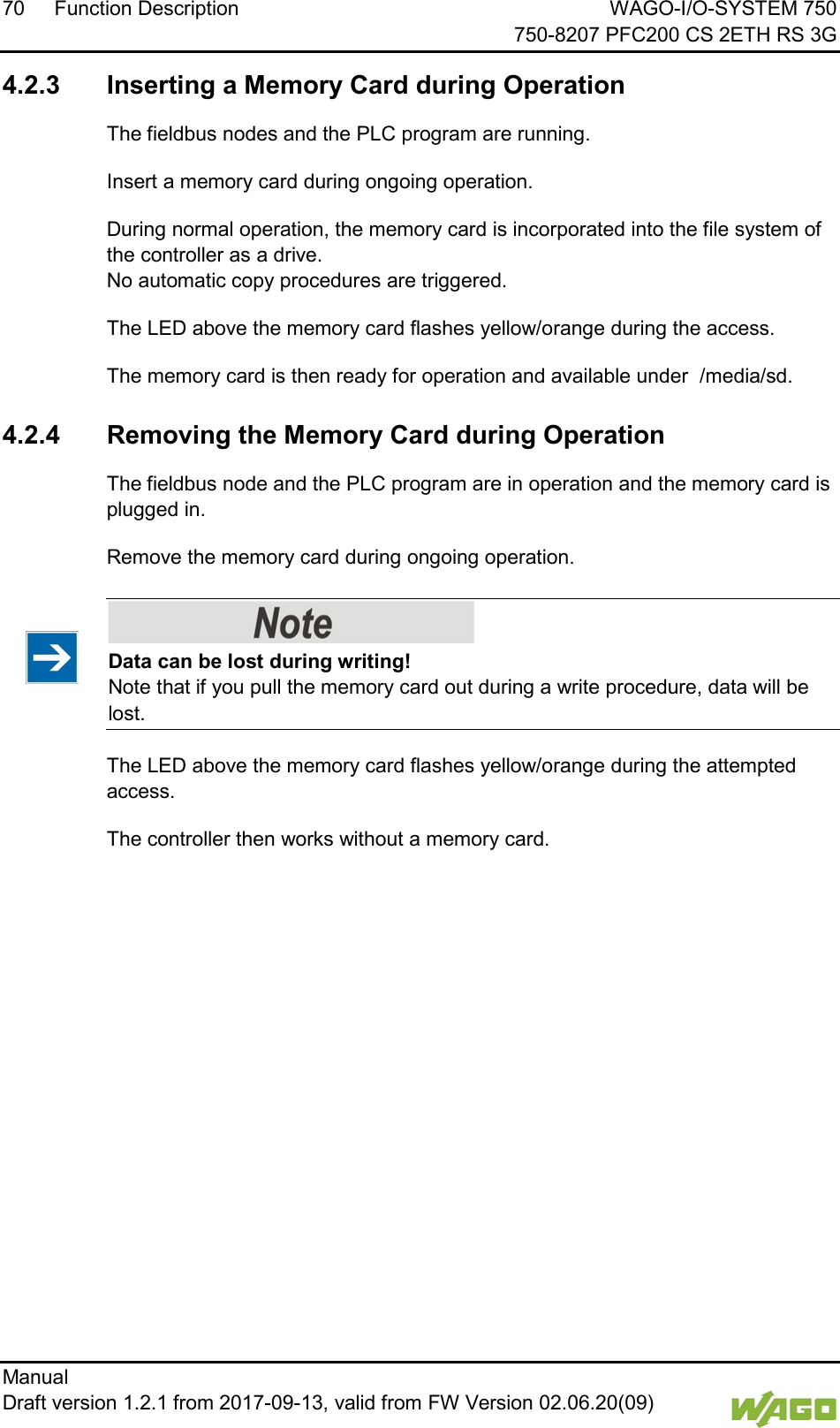 70 Function Description WAGO-I/O-SYSTEM 750     750-8207 PFC200 CS 2ETH RS 3G Manual   Draft version 1.2.1 from 2017-09-13, valid from FW Version 02.06.20(09)     4.2.3 Inserting a Memory Card during Operation The fieldbus nodes and the PLC program are running. Insert a memory card during ongoing operation. During normal operation, the memory card is incorporated into the file system of the controller as a drive. No automatic copy procedures are triggered. The LED above the memory card flashes yellow/orange during the access. The memory card is then ready for operation and available under  /media/sd.   4.2.4 Removing the Memory Card during Operation The fieldbus node and the PLC program are in operation and the memory card is plugged in. Remove the memory card during ongoing operation.    Data can be lost during writing! Note that if you pull the memory card out during a write procedure, data will be lost.  The LED above the memory card flashes yellow/orange during the attempted access. The controller then works without a memory card.     