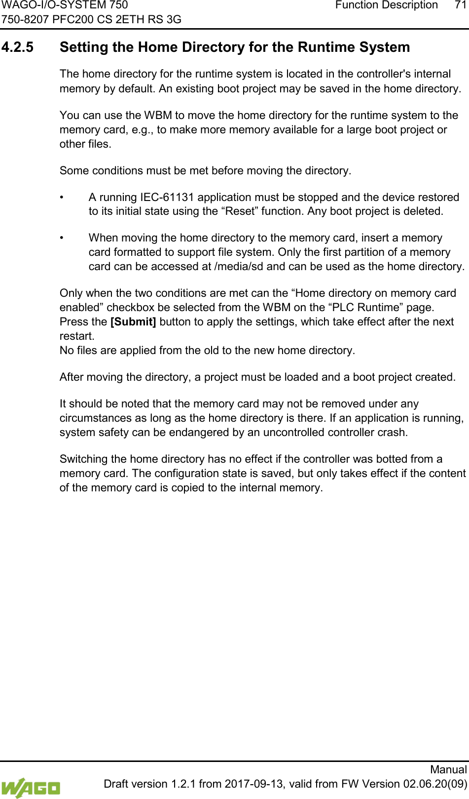 WAGO-I/O-SYSTEM 750 Function Description 71 750-8207 PFC200 CS 2ETH RS 3G      Manual  Draft version 1.2.1 from 2017-09-13, valid from FW Version 02.06.20(09)  4.2.5 Setting the Home Directory for the Runtime System The home directory for the runtime system is located in the controller's internal memory by default. An existing boot project may be saved in the home directory. You can use the WBM to move the home directory for the runtime system to the memory card, e.g., to make more memory available for a large boot project or other files. Some conditions must be met before moving the directory. &bull; A running IEC-61131 application must be stopped and the device restored to its initial state using the &ldquo;Reset&rdquo; function. Any boot project is deleted. &bull; When moving the home directory to the memory card, insert a memory card formatted to support file system. Only the first partition of a memory card can be accessed at /media/sd and can be used as the home directory. Only when the two conditions are met can the &ldquo;Home directory on memory card enabled&rdquo; checkbox be selected from the WBM on the &ldquo;PLC Runtime&rdquo; page.  Press the [Submit] button to apply the settings, which take effect after the next restart.  No files are applied from the old to the new home directory. After moving the directory, a project must be loaded and a boot project created. It should be noted that the memory card may not be removed under any circumstances as long as the home directory is there. If an application is running, system safety can be endangered by an uncontrolled controller crash. Switching the home directory has no effect if the controller was botted from a memory card. The configuration state is saved, but only takes effect if the content of the memory card is copied to the internal memory.     