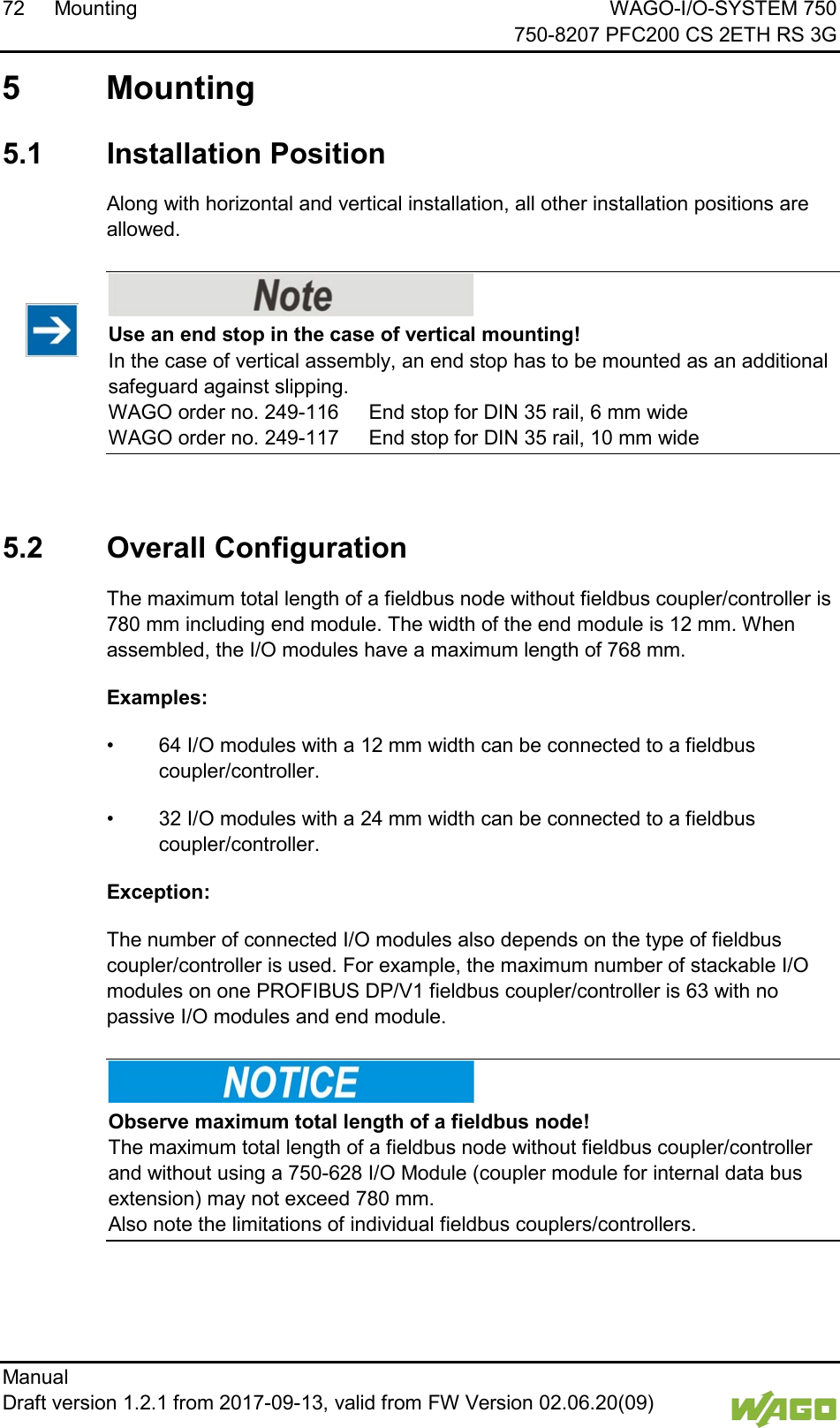 72 Mounting WAGO-I/O-SYSTEM 750     750-8207 PFC200 CS 2ETH RS 3G Manual   Draft version 1.2.1 from 2017-09-13, valid from FW Version 02.06.20(09)    5  Mounting  5.1  Installation Position Along with horizontal and vertical installation, all other installation positions are allowed.    Use an end stop in the case of vertical mounting! In the case of vertical assembly, an end stop has to be mounted as an additional safeguard against slipping.  WAGO order no. 249-116  End stop for DIN 35 rail, 6 mm wide WAGO order no. 249-117  End stop for DIN 35 rail, 10 mm wide   5.2  Overall Configuration The maximum total length of a fieldbus node without fieldbus coupler/controller is 780 mm including end module. The width of the end module is 12 mm. When assembled, the I/O modules have a maximum length of 768 mm. Examples: &bull; 64 I/O modules with a 12 mm width can be connected to a fieldbus coupler/controller. &bull; 32 I/O modules with a 24 mm width can be connected to a fieldbus coupler/controller. Exception: The number of connected I/O modules also depends on the type of fieldbus coupler/controller is used. For example, the maximum number of stackable I/O modules on one PROFIBUS DP/V1 fieldbus coupler/controller is 63 with no passive I/O modules and end module.    Observe maximum total length of a fieldbus node! The maximum total length of a fieldbus node without fieldbus coupler/controller and without using a 750-628 I/O Module (coupler module for internal data bus extension) may not exceed 780 mm.  Also note the limitations of individual fieldbus couplers/controllers. 