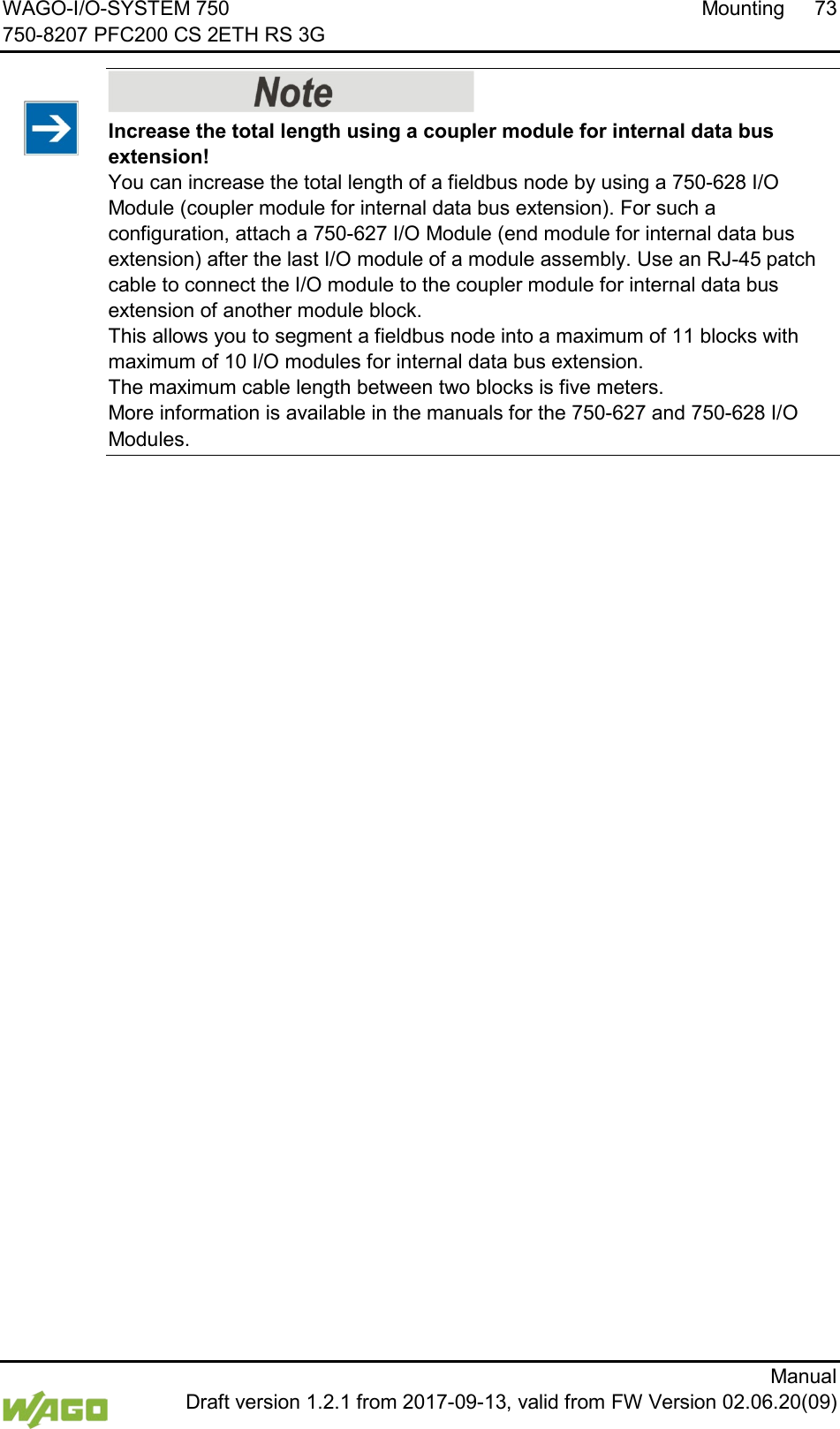 WAGO-I/O-SYSTEM 750 Mounting 73 750-8207 PFC200 CS 2ETH RS 3G      Manual  Draft version 1.2.1 from 2017-09-13, valid from FW Version 02.06.20(09)    Increase the total length using a coupler module for internal data bus extension! You can increase the total length of a fieldbus node by using a 750-628 I/O Module (coupler module for internal data bus extension). For such a configuration, attach a 750-627 I/O Module (end module for internal data bus extension) after the last I/O module of a module assembly. Use an RJ-45 patch cable to connect the I/O module to the coupler module for internal data bus extension of another module block. This allows you to segment a fieldbus node into a maximum of 11 blocks with maximum of 10 I/O modules for internal data bus extension. The maximum cable length between two blocks is five meters. More information is available in the manuals for the 750-627 and 750-628 I/O Modules.      