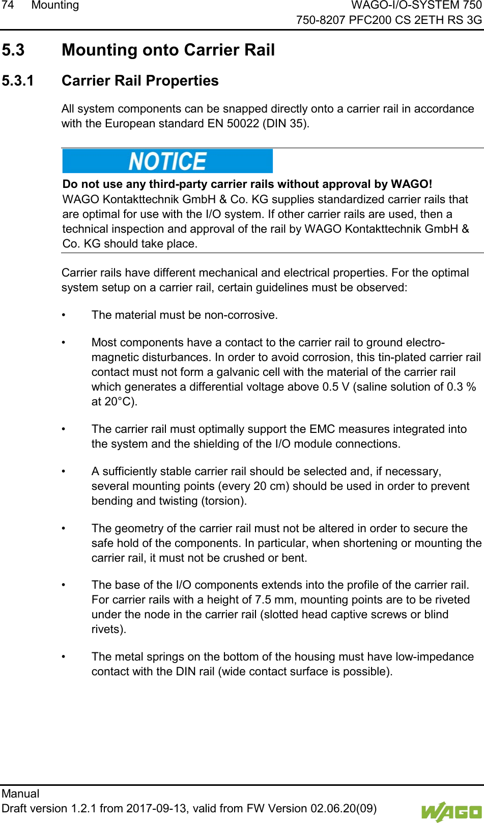 74 Mounting WAGO-I/O-SYSTEM 750     750-8207 PFC200 CS 2ETH RS 3G Manual   Draft version 1.2.1 from 2017-09-13, valid from FW Version 02.06.20(09)    5.3  Mounting onto Carrier Rail 5.3.1 Carrier Rail Properties All system components can be snapped directly onto a carrier rail in accordance with the European standard EN 50022 (DIN 35).    Do not use any third-party carrier rails without approval by WAGO! WAGO Kontakttechnik GmbH &amp; Co. KG supplies standardized carrier rails that are optimal for use with the I/O system. If other carrier rails are used, then a technical inspection and approval of the rail by WAGO Kontakttechnik GmbH &amp; Co. KG should take place. Carrier rails have different mechanical and electrical properties. For the optimal system setup on a carrier rail, certain guidelines must be observed: &bull; The material must be non-corrosive. &bull; Most components have a contact to the carrier rail to ground electro-magnetic disturbances. In order to avoid corrosion, this tin-plated carrier rail contact must not form a galvanic cell with the material of the carrier rail which generates a differential voltage above 0.5 V (saline solution of 0.3 % at 20&deg;C). &bull; The carrier rail must optimally support the EMC measures integrated into the system and the shielding of the I/O module connections.  &bull; A sufficiently stable carrier rail should be selected and, if necessary, several mounting points (every 20 cm) should be used in order to prevent bending and twisting (torsion). &bull; The geometry of the carrier rail must not be altered in order to secure the safe hold of the components. In particular, when shortening or mounting the carrier rail, it must not be crushed or bent.  &bull; The base of the I/O components extends into the profile of the carrier rail. For carrier rails with a height of 7.5 mm, mounting points are to be riveted under the node in the carrier rail (slotted head captive screws or blind rivets). &bull; The metal springs on the bottom of the housing must have low-impedance contact with the DIN rail (wide contact surface is possible).    