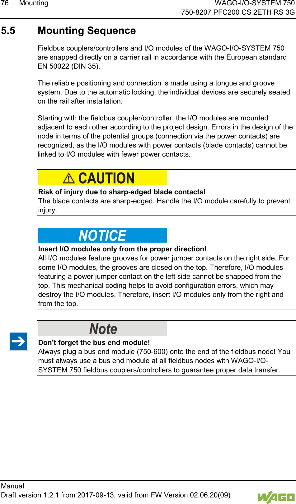 76 Mounting WAGO-I/O-SYSTEM 750     750-8207 PFC200 CS 2ETH RS 3G Manual   Draft version 1.2.1 from 2017-09-13, valid from FW Version 02.06.20(09)    5.5  Mounting Sequence Fieldbus couplers/controllers and I/O modules of the WAGO-I/O-SYSTEM 750 are snapped directly on a carrier rail in accordance with the European standard EN 50022 (DIN 35). The reliable positioning and connection is made using a tongue and groove system. Due to the automatic locking, the individual devices are securely seated on the rail after installation. Starting with the fieldbus coupler/controller, the I/O modules are mounted adjacent to each other according to the project design. Errors in the design of the node in terms of the potential groups (connection via the power contacts) are recognized, as the I/O modules with power contacts (blade contacts) cannot be linked to I/O modules with fewer power contacts.     Risk of injury due to sharp-edged blade contacts! The blade contacts are sharp-edged. Handle the I/O module carefully to prevent injury.      Insert I/O modules only from the proper direction! All I/O modules feature grooves for power jumper contacts on the right side. For some I/O modules, the grooves are closed on the top. Therefore, I/O modules featuring a power jumper contact on the left side cannot be snapped from the top. This mechanical coding helps to avoid configuration errors, which may destroy the I/O modules. Therefore, insert I/O modules only from the right and from the top.      Don't forget the bus end module! Always plug a bus end module (750-600) onto the end of the fieldbus node! You must always use a bus end module at all fieldbus nodes with WAGO-I/O- SYSTEM 750 fieldbus couplers/controllers to guarantee proper data transfer.      