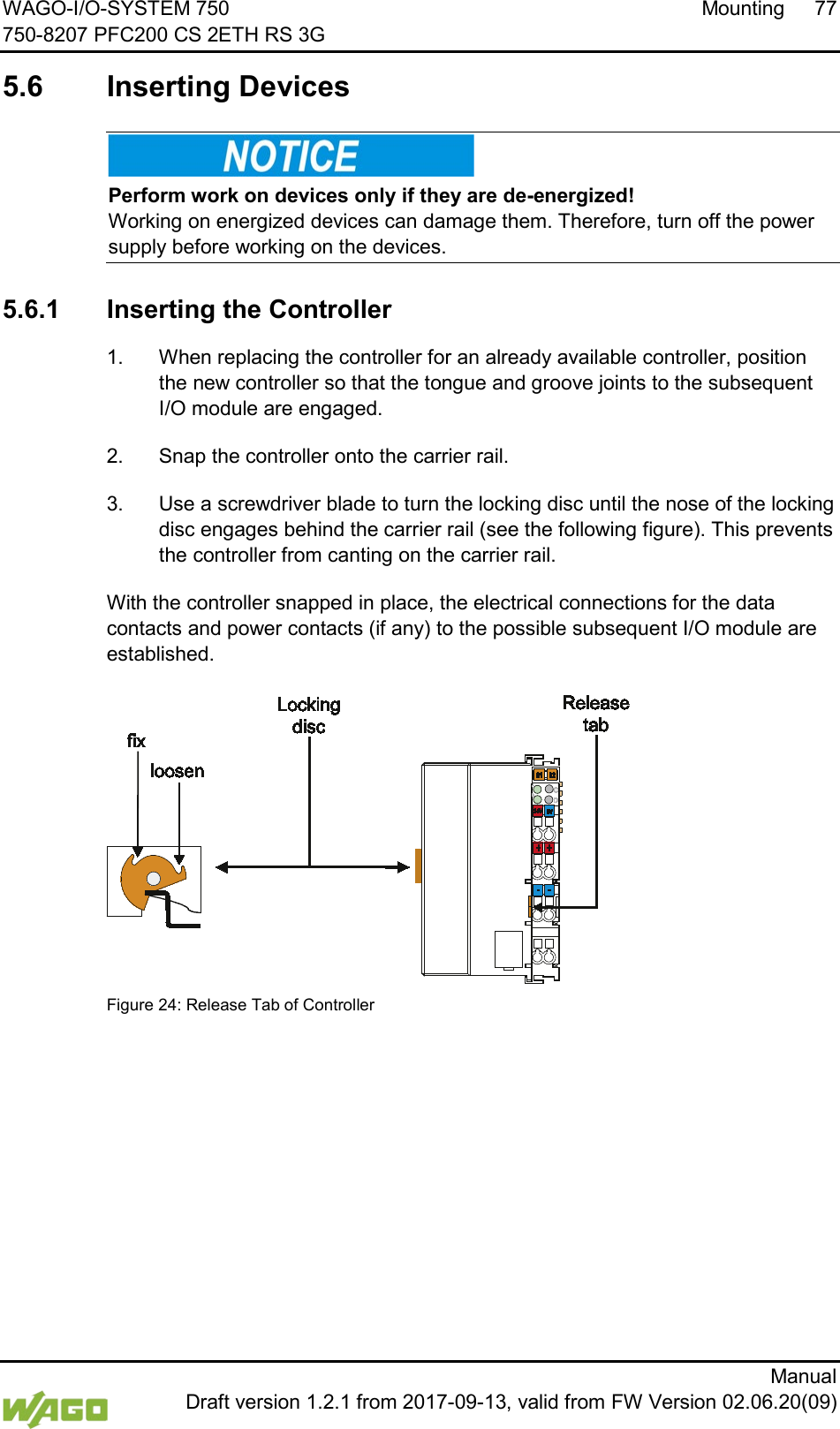 WAGO-I/O-SYSTEM 750 Mounting 77 750-8207 PFC200 CS 2ETH RS 3G      Manual  Draft version 1.2.1 from 2017-09-13, valid from FW Version 02.06.20(09)  5.6  Inserting Devices     Perform work on devices only if they are de-energized! Working on energized devices can damage them. Therefore, turn off the power supply before working on the devices.   5.6.1 Inserting the Controller 1.  When replacing the controller for an already available controller, position the new controller so that the tongue and groove joints to the subsequent I/O module are engaged. 2.  Snap the controller onto the carrier rail. 3.  Use a screwdriver blade to turn the locking disc until the nose of the locking disc engages behind the carrier rail (see the following figure). This prevents the controller from canting on the carrier rail. With the controller snapped in place, the electrical connections for the data contacts and power contacts (if any) to the possible subsequent I/O module are established.   Figure 24: Release Tab of Controller     