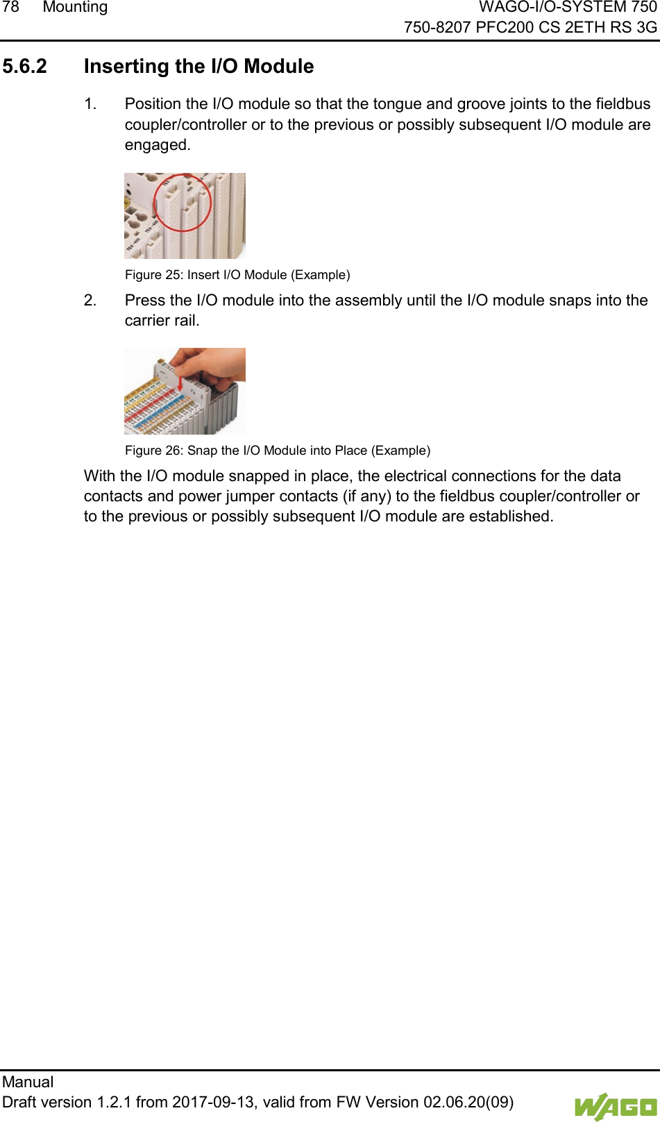 78 Mounting WAGO-I/O-SYSTEM 750     750-8207 PFC200 CS 2ETH RS 3G Manual   Draft version 1.2.1 from 2017-09-13, valid from FW Version 02.06.20(09)    5.6.2 Inserting the I/O Module 1.  Position the I/O module so that the tongue and groove joints to the fieldbus coupler/controller or to the previous or possibly subsequent I/O module are engaged.  Figure 25: Insert I/O Module (Example) 2.  Press the I/O module into the assembly until the I/O module snaps into the carrier rail.  Figure 26: Snap the I/O Module into Place (Example) With the I/O module snapped in place, the electrical connections for the data contacts and power jumper contacts (if any) to the fieldbus coupler/controller or to the previous or possibly subsequent I/O module are established.     