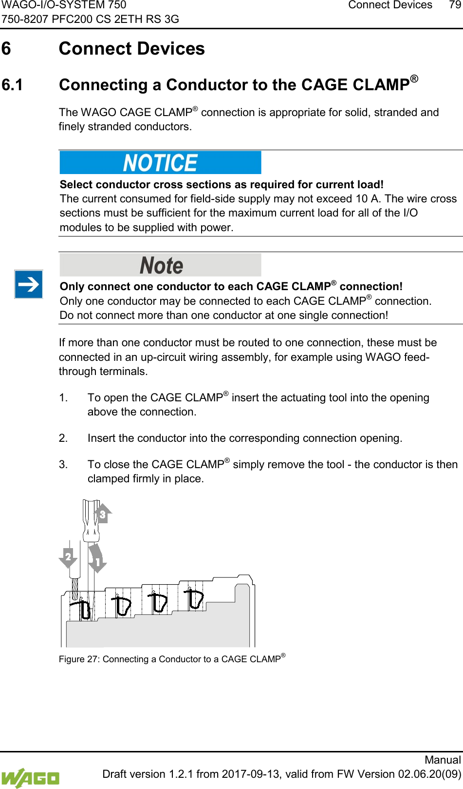 WAGO-I/O-SYSTEM 750 Connect Devices 79 750-8207 PFC200 CS 2ETH RS 3G      Manual  Draft version 1.2.1 from 2017-09-13, valid from FW Version 02.06.20(09)  6  Connect Devices  6.1  Connecting a Conductor to the CAGE CLAMP&reg; The WAGO CAGE CLAMP&reg; connection is appropriate for solid, stranded and finely stranded conductors.    Select conductor cross sections as required for current load! The current consumed for field-side supply may not exceed 10 A. The wire cross sections must be sufficient for the maximum current load for all of the I/O modules to be supplied with power.    Only connect one conductor to each CAGE CLAMP&reg; connection! Only one conductor may be connected to each CAGE CLAMP&reg; connection.  Do not connect more than one conductor at one single connection! If more than one conductor must be routed to one connection, these must be connected in an up-circuit wiring assembly, for example using WAGO feed-through terminals. 1.  To open the CAGE CLAMP&reg; insert the actuating tool into the opening above the connection. 2.  Insert the conductor into the corresponding connection opening. 3.  To close the CAGE CLAMP&reg; simply remove the tool - the conductor is then clamped firmly in place.  Figure 27: Connecting a Conductor to a CAGE CLAMP&reg;      