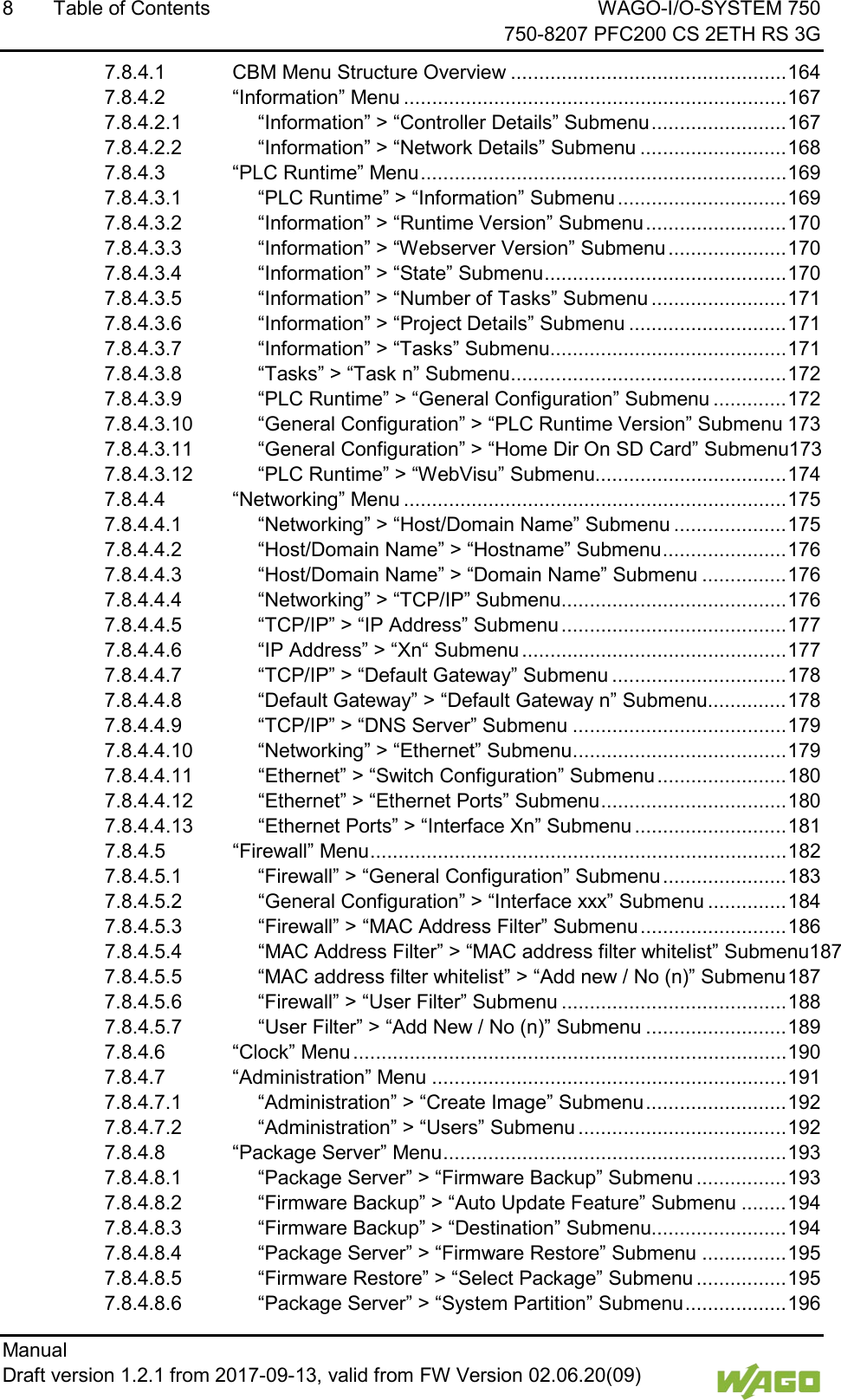 8  Table of Contents WAGO-I/O-SYSTEM 750     750-8207 PFC200 CS 2ETH RS 3G Manual   Draft version 1.2.1 from 2017-09-13, valid from FW Version 02.06.20(09)   7.8.4.1 CBM Menu Structure Overview ................................................. 164 7.8.4.2 &ldquo;Information&rdquo; Menu .................................................................... 167 7.8.4.2.1 &ldquo;Information&rdquo; > &ldquo;Controller Details&rdquo; Submenu ........................ 167 7.8.4.2.2 &ldquo;Information&rdquo; > &ldquo;Network Details&rdquo; Submenu .......................... 168 7.8.4.3 &ldquo;PLC Runtime&rdquo; Menu ................................................................. 169 7.8.4.3.1 &ldquo;PLC Runtime&rdquo; > &ldquo;Information&rdquo; Submenu .............................. 169 7.8.4.3.2 &ldquo;Information&rdquo; > &ldquo;Runtime Version&rdquo; Submenu ......................... 170 7.8.4.3.3 &ldquo;Information&rdquo; > &ldquo;Webserver Version&rdquo; Submenu ..................... 170 7.8.4.3.4 &ldquo;Information&rdquo; > &ldquo;State&rdquo; Submenu ........................................... 170 7.8.4.3.5 &ldquo;Information&rdquo; > &ldquo;Number of Tasks&rdquo; Submenu ........................ 171 7.8.4.3.6 &ldquo;Information&rdquo; > &ldquo;Project Details&rdquo; Submenu ............................ 171 7.8.4.3.7 &ldquo;Information&rdquo; > &ldquo;Tasks&rdquo; Submenu .......................................... 171 7.8.4.3.8 &ldquo;Tasks&rdquo; > &ldquo;Task n&rdquo; Submenu ................................................. 172 7.8.4.3.9 &ldquo;PLC Runtime&rdquo; > &ldquo;General Configuration&rdquo; Submenu ............. 172 7.8.4.3.10 &ldquo;General Configuration&rdquo; > &ldquo;PLC Runtime Version&rdquo; Submenu 173 7.8.4.3.11 &ldquo;General Configuration&rdquo; > &ldquo;Home Dir On SD Card&rdquo; Submenu173 7.8.4.3.12 &ldquo;PLC Runtime&rdquo; > &ldquo;WebVisu&rdquo; Submenu.................................. 174 7.8.4.4 &ldquo;Networking&rdquo; Menu .................................................................... 175 7.8.4.4.1 &ldquo;Networking&rdquo; > &ldquo;Host/Domain Name&rdquo; Submenu .................... 175 7.8.4.4.2 &ldquo;Host/Domain Name&rdquo; > &ldquo;Hostname&rdquo; Submenu ...................... 176 7.8.4.4.3 &ldquo;Host/Domain Name&rdquo; > &ldquo;Domain Name&rdquo; Submenu ............... 176 7.8.4.4.4 &ldquo;Networking&rdquo; > &ldquo;TCP/IP&rdquo; Submenu ........................................ 176 7.8.4.4.5 &ldquo;TCP/IP&rdquo; > &ldquo;IP Address&rdquo; Submenu ........................................ 177 7.8.4.4.6 &ldquo;IP Address&rdquo; > &ldquo;Xn&ldquo; Submenu ............................................... 177 7.8.4.4.7 &ldquo;TCP/IP&rdquo; > &ldquo;Default Gateway&rdquo; Submenu ............................... 178 7.8.4.4.8 &ldquo;Default Gateway&rdquo; > &ldquo;Default Gateway n&rdquo; Submenu.............. 178 7.8.4.4.9 &ldquo;TCP/IP&rdquo; > &ldquo;DNS Server&rdquo; Submenu ...................................... 179 7.8.4.4.10 &ldquo;Networking&rdquo; > &ldquo;Ethernet&rdquo; Submenu ...................................... 179 7.8.4.4.11 &ldquo;Ethernet&rdquo; > &ldquo;Switch Configuration&rdquo; Submenu ....................... 180 7.8.4.4.12 &ldquo;Ethernet&rdquo; > &ldquo;Ethernet Ports&rdquo; Submenu ................................. 180 7.8.4.4.13 &ldquo;Ethernet Ports&rdquo; > &ldquo;Interface Xn&rdquo; Submenu ........................... 181 7.8.4.5 &ldquo;Firewall&rdquo; Menu .......................................................................... 182 7.8.4.5.1 &ldquo;Firewall&rdquo; > &ldquo;General Configuration&rdquo; Submenu ...................... 183 7.8.4.5.2 &ldquo;General Configuration&rdquo; > &ldquo;Interface xxx&rdquo; Submenu .............. 184 7.8.4.5.3 &ldquo;Firewall&rdquo; > &ldquo;MAC Address Filter&rdquo; Submenu .......................... 186 7.8.4.5.4 &ldquo;MAC Address Filter&rdquo; > &ldquo;MAC address filter whitelist&rdquo; Submenu187 7.8.4.5.5 &ldquo;MAC address filter whitelist&rdquo; > &ldquo;Add new / No (n)&rdquo; Submenu 187 7.8.4.5.6 &ldquo;Firewall&rdquo; > &ldquo;User Filter&rdquo; Submenu ........................................ 188 7.8.4.5.7 &ldquo;User Filter&rdquo; > &ldquo;Add New / No (n)&rdquo; Submenu ......................... 189 7.8.4.6 &ldquo;Clock&rdquo; Menu ............................................................................. 190 7.8.4.7 &ldquo;Administration&rdquo; Menu ............................................................... 191 7.8.4.7.1 &ldquo;Administration&rdquo; > &ldquo;Create Image&rdquo; Submenu ......................... 192 7.8.4.7.2 &ldquo;Administration&rdquo; > &ldquo;Users&rdquo; Submenu ..................................... 192 7.8.4.8 &ldquo;Package Server&rdquo; Menu ............................................................. 193 7.8.4.8.1 &ldquo;Package Server&rdquo; > &ldquo;Firmware Backup&rdquo; Submenu ................ 193 7.8.4.8.2 &ldquo;Firmware Backup&rdquo; > &ldquo;Auto Update Feature&rdquo; Submenu ........ 194 7.8.4.8.3 &ldquo;Firmware Backup&rdquo; > &ldquo;Destination&rdquo; Submenu........................ 194 7.8.4.8.4 &ldquo;Package Server&rdquo; > &ldquo;Firmware Restore&rdquo; Submenu ............... 195 7.8.4.8.5 &ldquo;Firmware Restore&rdquo; > &ldquo;Select Package&rdquo; Submenu ................ 195 7.8.4.8.6 &ldquo;Package Server&rdquo; > &ldquo;System Partition&rdquo; Submenu .................. 196 