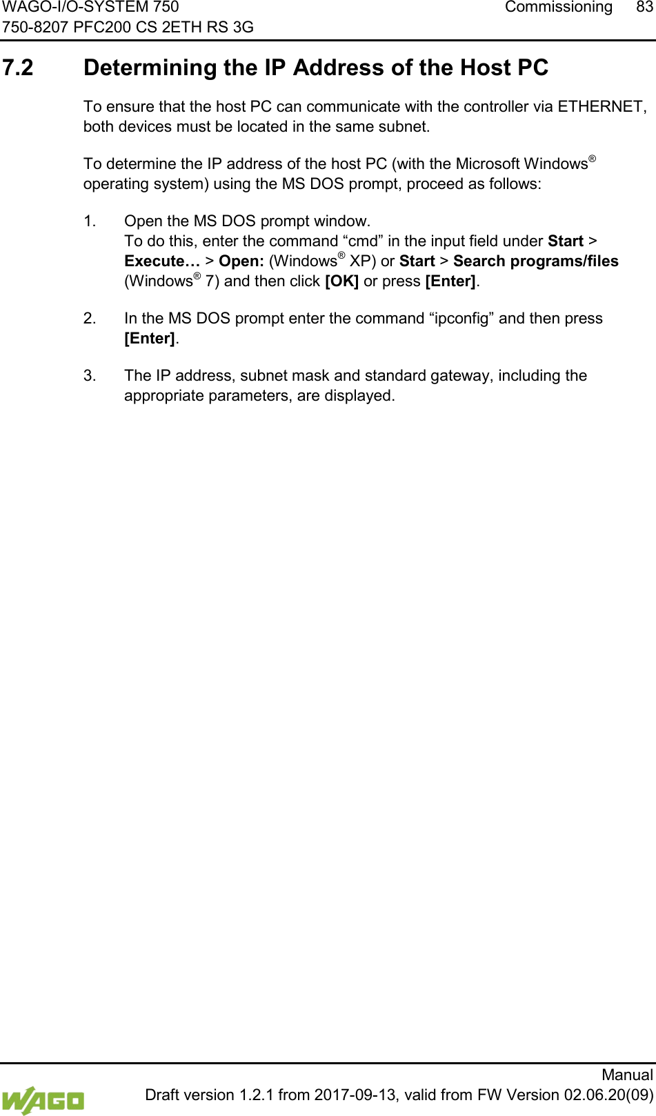 WAGO-I/O-SYSTEM 750 Commissioning 83 750-8207 PFC200 CS 2ETH RS 3G      Manual  Draft version 1.2.1 from 2017-09-13, valid from FW Version 02.06.20(09)   7.2  Determining the IP Address of the Host PC To ensure that the host PC can communicate with the controller via ETHERNET, both devices must be located in the same subnet. To determine the IP address of the host PC (with the Microsoft Windows&reg; operating system) using the MS DOS prompt, proceed as follows: 1.  Open the MS DOS prompt window. To do this, enter the command &ldquo;cmd&rdquo; in the input field under Start > Execute&hellip; > Open: (Windows&reg; XP) or Start > Search programs/files (Windows&reg; 7) and then click [OK] or press [Enter]. 2.  In the MS DOS prompt enter the command &ldquo;ipconfig&rdquo; and then press [Enter]. 3.  The IP address, subnet mask and standard gateway, including the appropriate parameters, are displayed.    