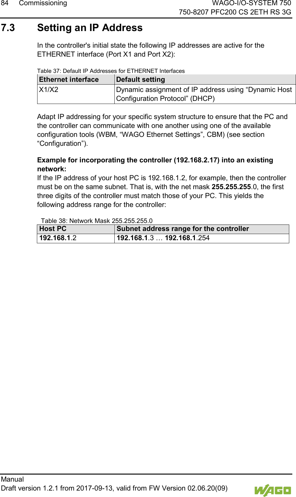 84 Commissioning WAGO-I/O-SYSTEM 750     750-8207 PFC200 CS 2ETH RS 3G Manual   Draft version 1.2.1 from 2017-09-13, valid from FW Version 02.06.20(09)   7.3  Setting an IP Address In the controller's initial state the following IP addresses are active for the ETHERNET interface (Port X1 and Port X2): Table 37: Default IP Addresses for ETHERNET Interfaces Ethernet interface Default setting X1/X2 Dynamic assignment of IP address using &ldquo;Dynamic Host Configuration Protocol&rdquo; (DHCP)  Adapt IP addressing for your specific system structure to ensure that the PC and the controller can communicate with one another using one of the available configuration tools (WBM, &ldquo;WAGO Ethernet Settings&rdquo;, CBM) (see section &ldquo;Configuration&rdquo;). Example for incorporating the controller (192.168.2.17) into an existing network: If the IP address of your host PC is 192.168.1.2, for example, then the controller must be on the same subnet. That is, with the net mask 255.255.255.0, the first three digits of the controller must match those of your PC. This yields the following address range for the controller:   Table 38: Network Mask 255.255.255.0 Host PC Subnet address range for the controller 192.168.1.2 192.168.1.3 &hellip; 192.168.1.254     