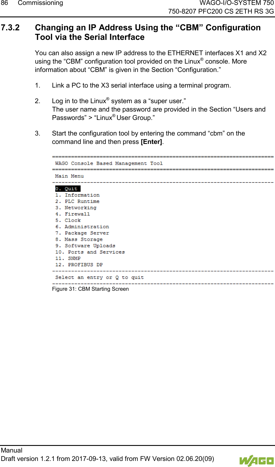 86 Commissioning WAGO-I/O-SYSTEM 750     750-8207 PFC200 CS 2ETH RS 3G Manual   Draft version 1.2.1 from 2017-09-13, valid from FW Version 02.06.20(09)    7.3.2 Changing an IP Address Using the &ldquo;CBM&rdquo; Configuration Tool via the Serial Interface You can also assign a new IP address to the ETHERNET interfaces X1 and X2 using the &ldquo;CBM&rdquo; configuration tool provided on the Linux&reg; console. More information about &ldquo;CBM&rdquo; is given in the Section &ldquo;Configuration.&rdquo; 1.  Link a PC to the X3 serial interface using a terminal program. 2.  Log in to the Linux&reg; system as a &ldquo;super user.&rdquo;  The user name and the password are provided in the Section &ldquo;Users and Passwords&rdquo; > &ldquo;Linux&reg; User Group.&rdquo; 3.  Start the configuration tool by entering the command &ldquo;cbm&rdquo; on the command line and then press [Enter].  Figure 31: CBM Starting Screen     