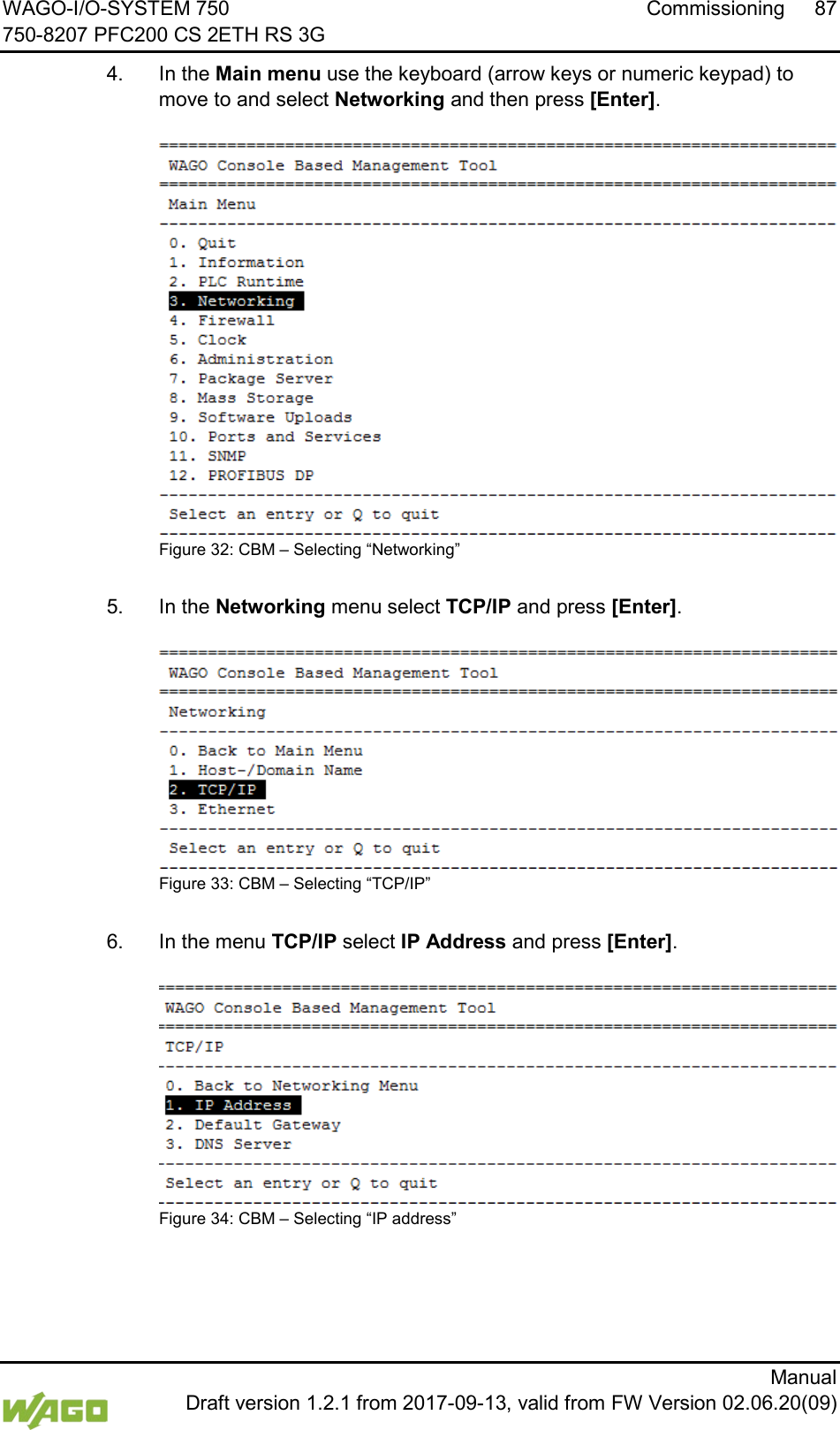 WAGO-I/O-SYSTEM 750 Commissioning 87 750-8207 PFC200 CS 2ETH RS 3G      Manual  Draft version 1.2.1 from 2017-09-13, valid from FW Version 02.06.20(09) 4.  In the Main menu use the keyboard (arrow keys or numeric keypad) to move to and select Networking and then press [Enter].  Figure 32: CBM &ndash; Selecting &ldquo;Networking&rdquo;  5.  In the Networking menu select TCP/IP and press [Enter].  Figure 33: CBM &ndash; Selecting &ldquo;TCP/IP&rdquo;  6.  In the menu TCP/IP select IP Address and press [Enter].  Figure 34: CBM &ndash; Selecting &ldquo;IP address&rdquo;     