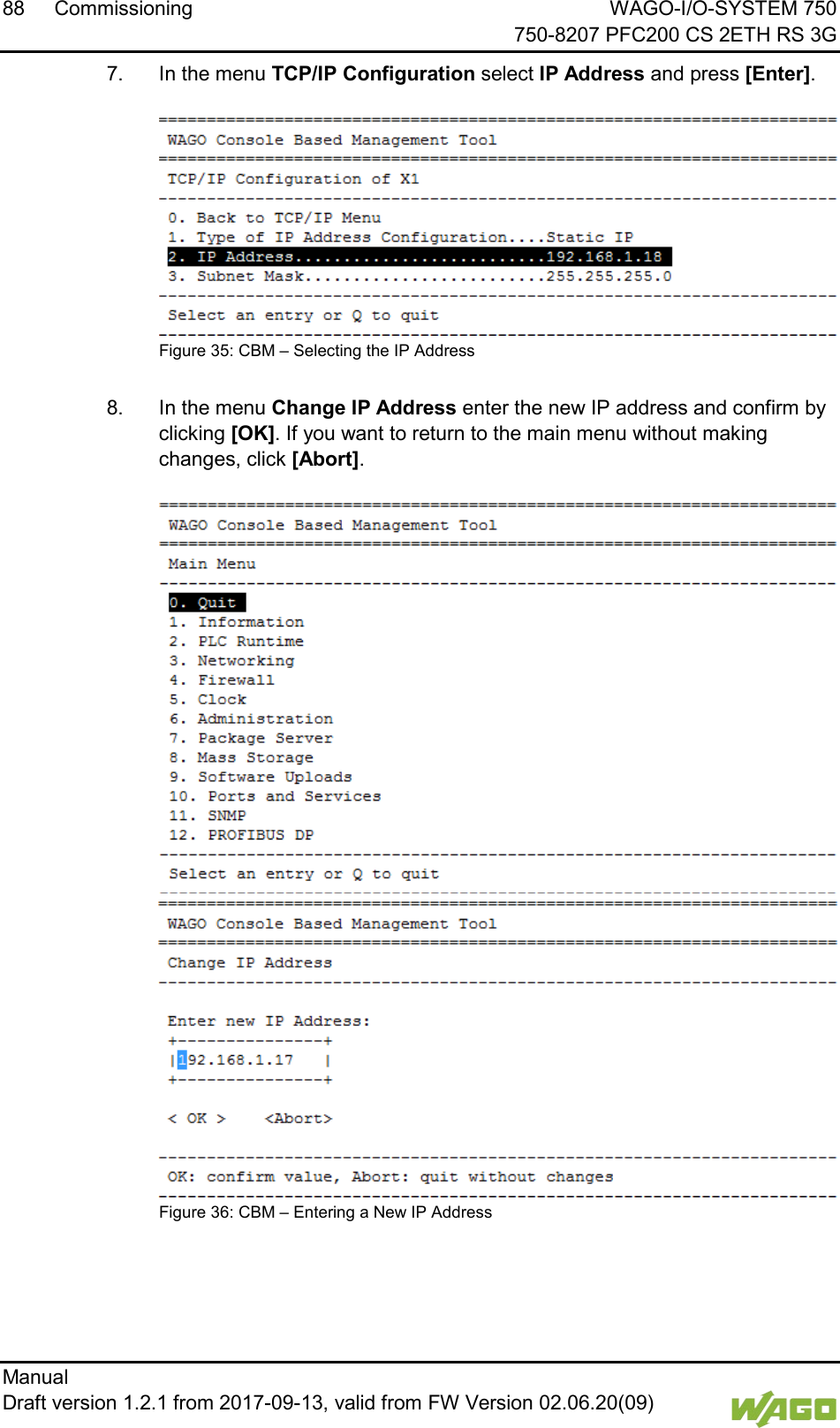 88 Commissioning WAGO-I/O-SYSTEM 750     750-8207 PFC200 CS 2ETH RS 3G Manual   Draft version 1.2.1 from 2017-09-13, valid from FW Version 02.06.20(09)   7.  In the menu TCP/IP Configuration select IP Address and press [Enter].  Figure 35: CBM &ndash; Selecting the IP Address  8.  In the menu Change IP Address enter the new IP address and confirm by clicking [OK]. If you want to return to the main menu without making changes, click [Abort].  Figure 36: CBM &ndash; Entering a New IP Address      