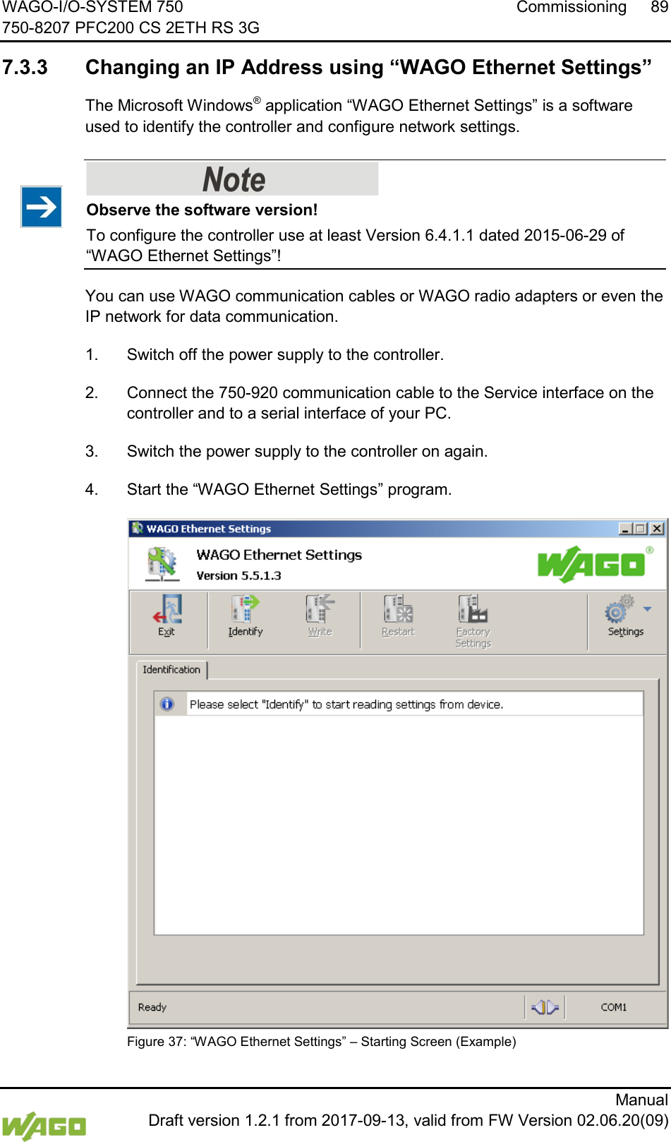 WAGO-I/O-SYSTEM 750 Commissioning 89 750-8207 PFC200 CS 2ETH RS 3G      Manual  Draft version 1.2.1 from 2017-09-13, valid from FW Version 02.06.20(09)   7.3.3 Changing an IP Address using &ldquo;WAGO Ethernet Settings&rdquo; The Microsoft Windows&reg; application &ldquo;WAGO Ethernet Settings&rdquo; is a software used to identify the controller and configure network settings.    Observe the software version! To configure the controller use at least Version 6.4.1.1 dated 2015-06-29 of &ldquo;WAGO Ethernet Settings&rdquo;! You can use WAGO communication cables or WAGO radio adapters or even the IP network for data communication. 1.  Switch off the power supply to the controller. 2.  Connect the 750-920 communication cable to the Service interface on the controller and to a serial interface of your PC. 3.  Switch the power supply to the controller on again. 4.  Start the &ldquo;WAGO Ethernet Settings&rdquo; program.  Figure 37: &ldquo;WAGO Ethernet Settings&rdquo; &ndash; Starting Screen (Example)  