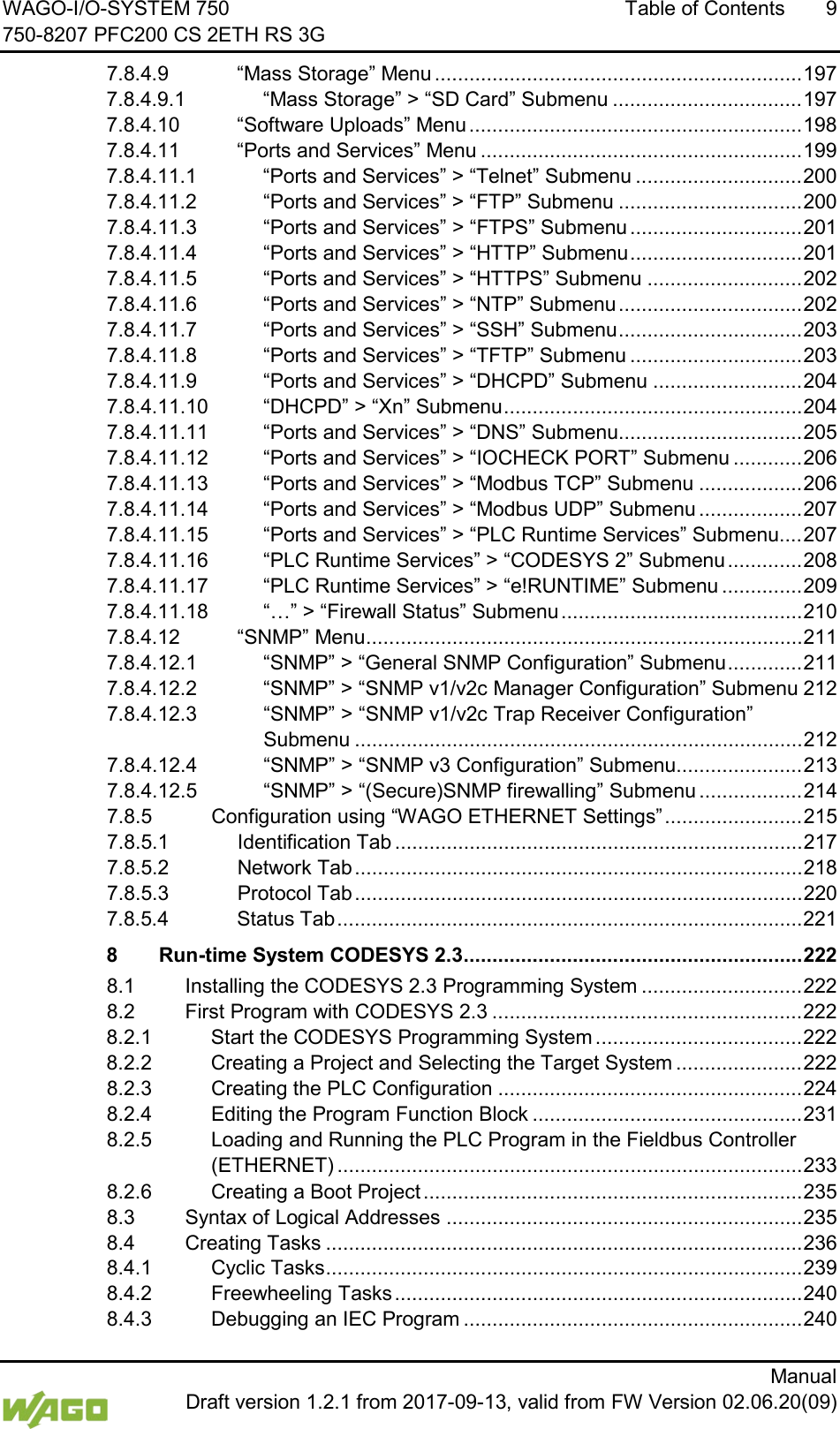 WAGO-I/O-SYSTEM 750 Table of Contents  9 750-8207 PFC200 CS 2ETH RS 3G      Manual  Draft version 1.2.1 from 2017-09-13, valid from FW Version 02.06.20(09) 7.8.4.9 &ldquo;Mass Storage&rdquo; Menu ................................................................ 197 7.8.4.9.1 &ldquo;Mass Storage&rdquo; > &ldquo;SD Card&rdquo; Submenu ................................. 197 7.8.4.10 &ldquo;Software Uploads&rdquo; Menu .......................................................... 198 7.8.4.11 &ldquo;Ports and Services&rdquo; Menu ........................................................ 199 7.8.4.11.1 &ldquo;Ports and Services&rdquo; > &ldquo;Telnet&rdquo; Submenu ............................. 200 7.8.4.11.2 &ldquo;Ports and Services&rdquo; > &ldquo;FTP&rdquo; Submenu ................................ 200 7.8.4.11.3 &ldquo;Ports and Services&rdquo; > &ldquo;FTPS&rdquo; Submenu .............................. 201 7.8.4.11.4 &ldquo;Ports and Services&rdquo; > &ldquo;HTTP&rdquo; Submenu .............................. 201 7.8.4.11.5 &ldquo;Ports and Services&rdquo; > &ldquo;HTTPS&rdquo; Submenu ........................... 202 7.8.4.11.6 &ldquo;Ports and Services&rdquo; > &ldquo;NTP&rdquo; Submenu ................................ 202 7.8.4.11.7 &ldquo;Ports and Services&rdquo; > &ldquo;SSH&rdquo; Submenu ................................ 203 7.8.4.11.8 &ldquo;Ports and Services&rdquo; > &ldquo;TFTP&rdquo; Submenu .............................. 203 7.8.4.11.9 &ldquo;Ports and Services&rdquo; > &ldquo;DHCPD&rdquo; Submenu .......................... 204 7.8.4.11.10 &ldquo;DHCPD&rdquo; > &ldquo;Xn&rdquo; Submenu .................................................... 204 7.8.4.11.11 &ldquo;Ports and Services&rdquo; > &ldquo;DNS&rdquo; Submenu ................................ 205 7.8.4.11.12 &ldquo;Ports and Services&rdquo; > &ldquo;IOCHECK PORT&rdquo; Submenu ............ 206 7.8.4.11.13 &ldquo;Ports and Services&rdquo; > &ldquo;Modbus TCP&rdquo; Submenu .................. 206 7.8.4.11.14 &ldquo;Ports and Services&rdquo; > &ldquo;Modbus UDP&rdquo; Submenu .................. 207 7.8.4.11.15 &ldquo;Ports and Services&rdquo; > &ldquo;PLC Runtime Services&rdquo; Submenu .... 207 7.8.4.11.16 &ldquo;PLC Runtime Services&rdquo; > &ldquo;CODESYS 2&rdquo; Submenu ............. 208 7.8.4.11.17 &ldquo;PLC Runtime Services&rdquo; > &ldquo;e!RUNTIME&rdquo; Submenu .............. 209 7.8.4.11.18 &ldquo;&hellip;&rdquo; > &ldquo;Firewall Status&rdquo; Submenu .......................................... 210 7.8.4.12 &ldquo;SNMP&rdquo; Menu ............................................................................ 211 7.8.4.12.1 &ldquo;SNMP&rdquo; > &ldquo;General SNMP Configuration&rdquo; Submenu ............. 211 7.8.4.12.2 &ldquo;SNMP&rdquo; > &ldquo;SNMP v1/v2c Manager Configuration&rdquo; Submenu 212 7.8.4.12.3 &ldquo;SNMP&rdquo; > &ldquo;SNMP v1/v2c Trap Receiver Configuration&rdquo; Submenu .............................................................................. 212 7.8.4.12.4 &ldquo;SNMP&rdquo; > &ldquo;SNMP v3 Configuration&rdquo; Submenu...................... 213 7.8.4.12.5 &ldquo;SNMP&rdquo; > &ldquo;(Secure)SNMP firewalling&rdquo; Submenu .................. 214 7.8.5 Configuration using &ldquo;WAGO ETHERNET Settings&rdquo; ........................ 215 7.8.5.1 Identification Tab ....................................................................... 217 7.8.5.2 Network Tab .............................................................................. 218 7.8.5.3 Protocol Tab .............................................................................. 220 7.8.5.4 Status Tab ................................................................................. 221 8 Run-time System CODESYS 2.3 ........................................................... 222 8.1 Installing the CODESYS 2.3 Programming System ............................ 222 8.2 First Program with CODESYS 2.3 ...................................................... 222 8.2.1 Start the CODESYS Programming System .................................... 222 8.2.2 Creating a Project and Selecting the Target System ...................... 222 8.2.3 Creating the PLC Configuration ..................................................... 224 8.2.4 Editing the Program Function Block ............................................... 231 8.2.5 Loading and Running the PLC Program in the Fieldbus Controller (ETHERNET) ................................................................................. 233 8.2.6 Creating a Boot Project .................................................................. 235 8.3 Syntax of Logical Addresses .............................................................. 235 8.4 Creating Tasks ................................................................................... 236 8.4.1 Cyclic Tasks ................................................................................... 239 8.4.2 Freewheeling Tasks ....................................................................... 240 8.4.3 Debugging an IEC Program ........................................................... 240 