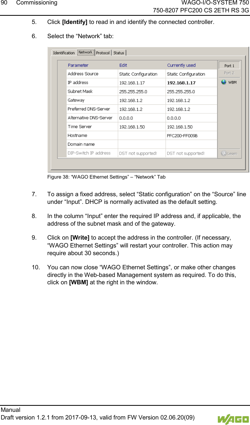 90 Commissioning WAGO-I/O-SYSTEM 750     750-8207 PFC200 CS 2ETH RS 3G Manual   Draft version 1.2.1 from 2017-09-13, valid from FW Version 02.06.20(09)   5.  Click [Identify] to read in and identify the connected controller. 6.  Select the &ldquo;Network&rdquo; tab:  Figure 38: &ldquo;WAGO Ethernet Settings&rdquo; &ndash; &ldquo;Network&rdquo; Tab  7.  To assign a fixed address, select &ldquo;Static configuration&rdquo; on the &ldquo;Source&rdquo; line under &ldquo;Input&rdquo;. DHCP is normally activated as the default setting. 8.  In the column &ldquo;Input&rdquo; enter the required IP address and, if applicable, the address of the subnet mask and of the gateway. 9.  Click on [Write] to accept the address in the controller. (If necessary, &ldquo;WAGO Ethernet Settings&rdquo; will restart your controller. This action may require about 30 seconds.) 10.  You can now close &ldquo;WAGO Ethernet Settings&rdquo;, or make other changes directly in the Web-based Management system as required. To do this, click on [WBM] at the right in the window.     
