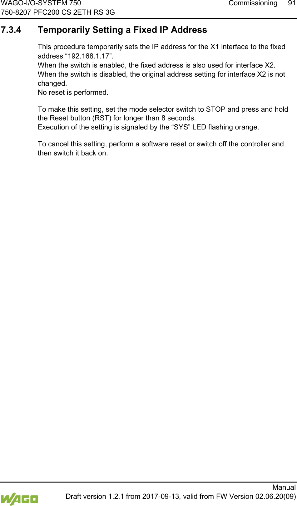 WAGO-I/O-SYSTEM 750 Commissioning 91 750-8207 PFC200 CS 2ETH RS 3G      Manual  Draft version 1.2.1 from 2017-09-13, valid from FW Version 02.06.20(09) </dg_  7.3.4 Temporarily Setting a Fixed IP Address This procedure temporarily sets the IP address for the X1 interface to the fixed address &ldquo;192.168.1.17&rdquo;.  When the switch is enabled, the fixed address is also used for interface X2.  When the switch is disabled, the original address setting for interface X2 is not changed.  No reset is performed. To make this setting, set the mode selector switch to STOP and press and hold the Reset button (RST) for longer than 8 seconds.  Execution of the setting is signaled by the &ldquo;SYS&rdquo; LED flashing orange. To cancel this setting, perform a software reset or switch off the controller and then switch it back on.     