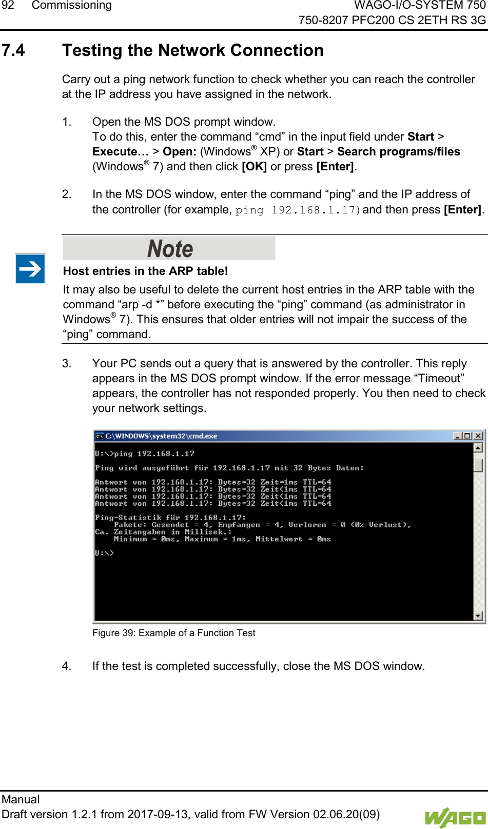 92 Commissioning WAGO-I/O-SYSTEM 750     750-8207 PFC200 CS 2ETH RS 3G Manual   Draft version 1.2.1 from 2017-09-13, valid from FW Version 02.06.20(09)     7.4  Testing the Network Connection Carry out a ping network function to check whether you can reach the controller at the IP address you have assigned in the network. 1.  Open the MS DOS prompt window. To do this, enter the command &ldquo;cmd&rdquo; in the input field under Start > Execute&hellip; > Open: (Windows&reg; XP) or Start > Search programs/files (Windows&reg; 7) and then click [OK] or press [Enter]. 2.  In the MS DOS window, enter the command &ldquo;ping&rdquo; and the IP address of the controller (for example, ping 192.168.1.17)and then press [Enter].    Host entries in the ARP table! It may also be useful to delete the current host entries in the ARP table with the command &ldquo;arp -d *&rdquo; before executing the &ldquo;ping&rdquo; command (as administrator in Windows&reg; 7). This ensures that older entries will not impair the success of the &ldquo;ping&rdquo; command. 3.  Your PC sends out a query that is answered by the controller. This reply appears in the MS DOS prompt window. If the error message &ldquo;Timeout&rdquo; appears, the controller has not responded properly. You then need to check your network settings.  Figure 39: Example of a Function Test   4.  If the test is completed successfully, close the MS DOS window.     