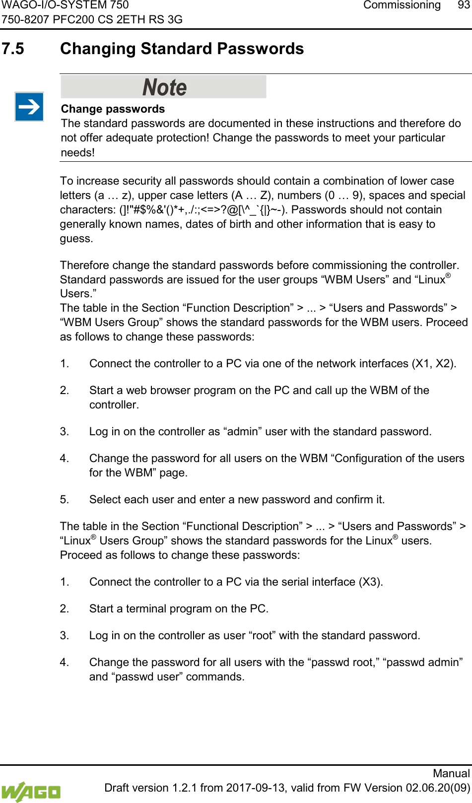 WAGO-I/O-SYSTEM 750 Commissioning 93 750-8207 PFC200 CS 2ETH RS 3G      Manual  Draft version 1.2.1 from 2017-09-13, valid from FW Version 02.06.20(09)  7.5  Changing Standard Passwords    Change passwords The standard passwords are documented in these instructions and therefore do not offer adequate protection! Change the passwords to meet your particular needs! To increase security all passwords should contain a combination of lower case letters (a &hellip; z), upper case letters (A &hellip; Z), numbers (0 &hellip; 9), spaces and special characters: (]!"#$%&amp;'()*+,./:;<=>?@[\^_`{|}~-). Passwords should not contain generally known names, dates of birth and other information that is easy to guess. Therefore change the standard passwords before commissioning the controller.  Standard passwords are issued for the user groups &ldquo;WBM Users&rdquo; and &ldquo;Linux&reg; Users.&rdquo; The table in the Section &ldquo;Function Description&rdquo; > ... > &ldquo;Users and Passwords&rdquo; > &ldquo;WBM Users Group&rdquo; shows the standard passwords for the WBM users. Proceed as follows to change these passwords: 1.  Connect the controller to a PC via one of the network interfaces (X1, X2). 2.  Start a web browser program on the PC and call up the WBM of the controller. 3.  Log in on the controller as &ldquo;admin&rdquo; user with the standard password. 4.  Change the password for all users on the WBM &ldquo;Configuration of the users for the WBM&rdquo; page. 5.  Select each user and enter a new password and confirm it. The table in the Section &ldquo;Functional Description&rdquo; > ... > &ldquo;Users and Passwords&rdquo; > &ldquo;Linux&reg; Users Group&rdquo; shows the standard passwords for the Linux&reg; users. Proceed as follows to change these passwords: 1.  Connect the controller to a PC via the serial interface (X3). 2.  Start a terminal program on the PC. 3.  Log in on the controller as user &ldquo;root&rdquo; with the standard password. 4.  Change the password for all users with the &ldquo;passwd root,&rdquo; &ldquo;passwd admin&rdquo; and &ldquo;passwd user&rdquo; commands.     