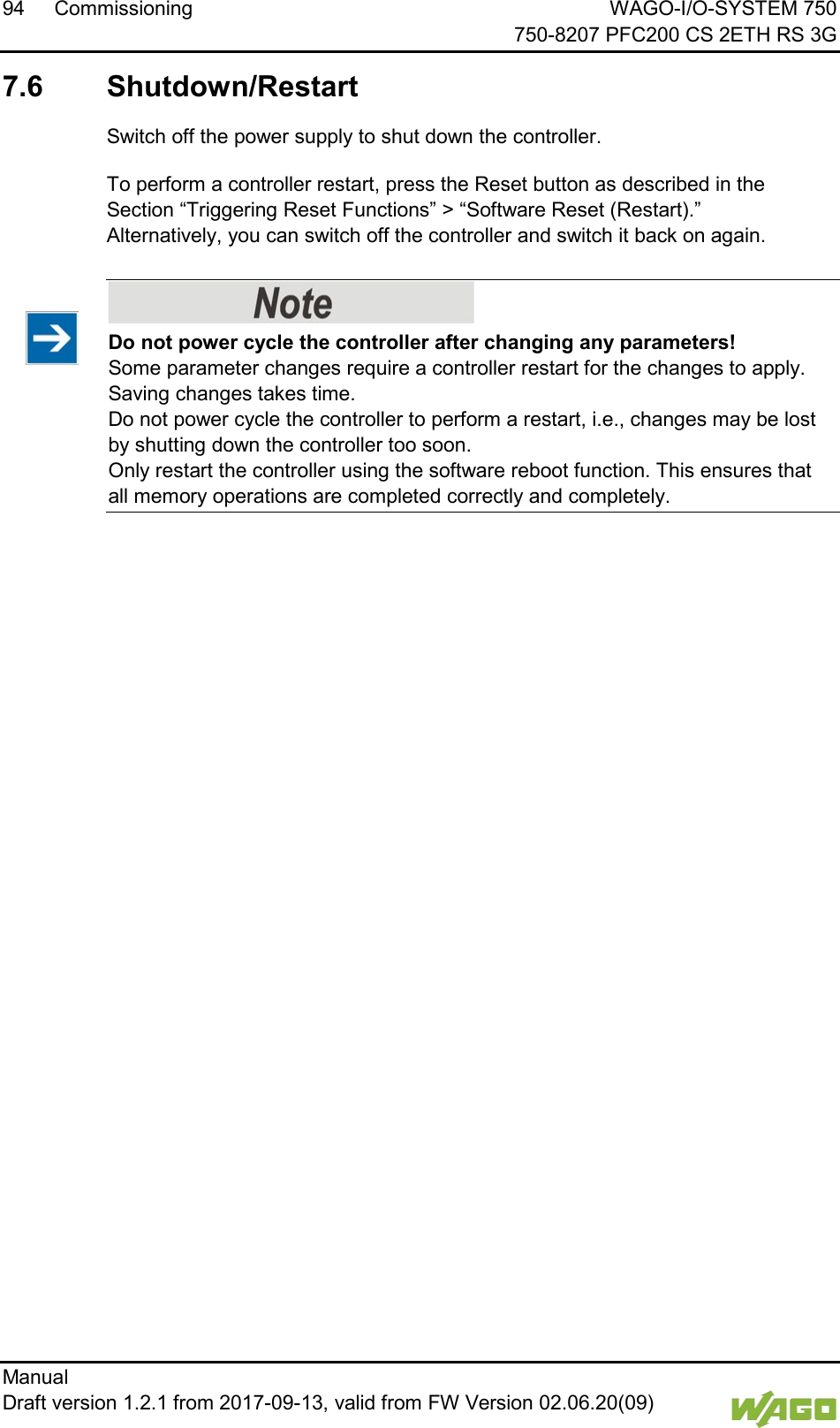 94 Commissioning WAGO-I/O-SYSTEM 750     750-8207 PFC200 CS 2ETH RS 3G Manual   Draft version 1.2.1 from 2017-09-13, valid from FW Version 02.06.20(09)   </dg_  7.6  Shutdown/Restart Switch off the power supply to shut down the controller. To perform a controller restart, press the Reset button as described in the Section &ldquo;Triggering Reset Functions&rdquo; > &ldquo;Software Reset (Restart).&rdquo;  Alternatively, you can switch off the controller and switch it back on again.     Do not power cycle the controller after changing any parameters! Some parameter changes require a controller restart for the changes to apply. Saving changes takes time.  Do not power cycle the controller to perform a restart, i.e., changes may be lost by shutting down the controller too soon.  Only restart the controller using the software reboot function. This ensures that all memory operations are completed correctly and completely.      