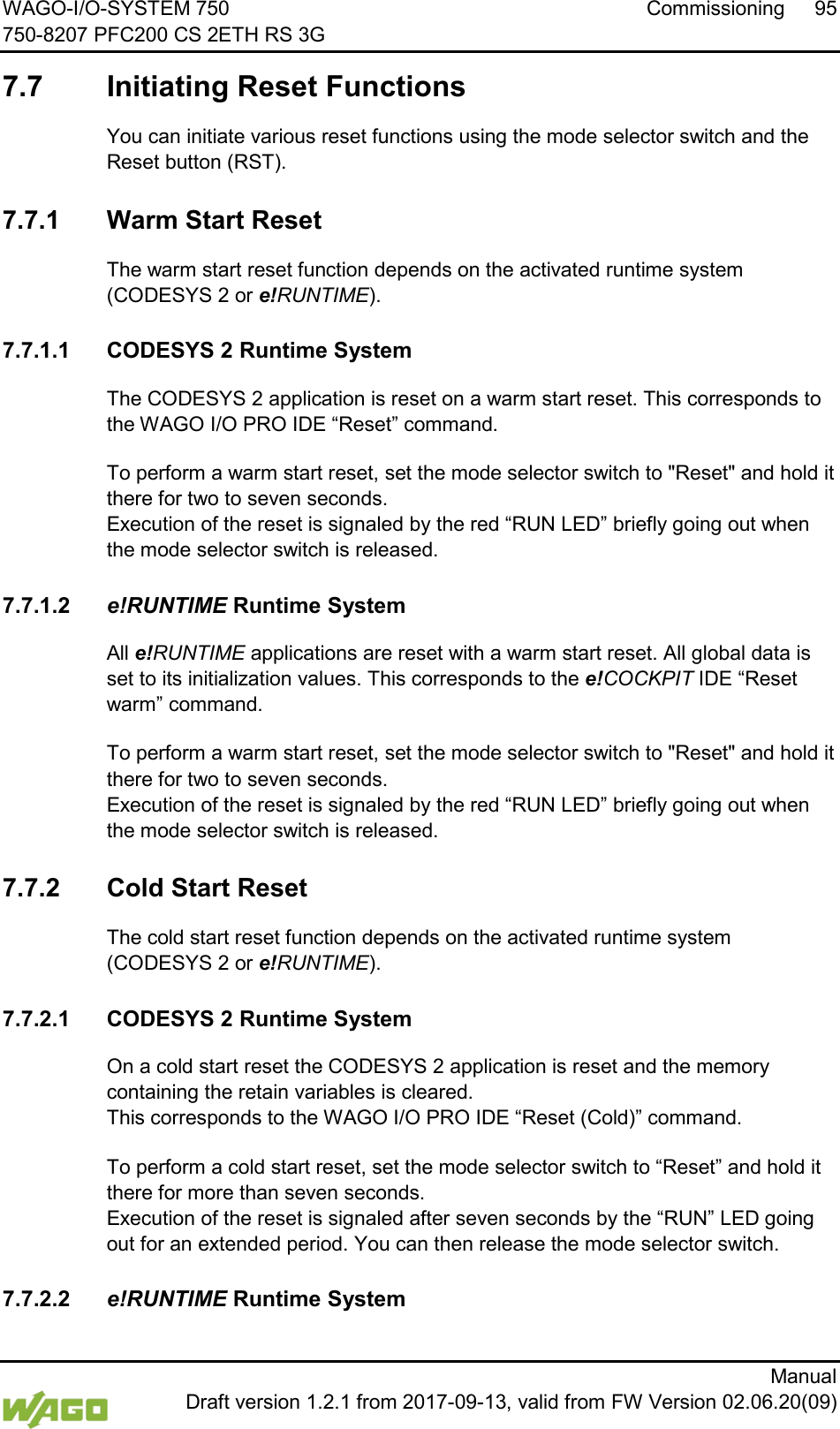 WAGO-I/O-SYSTEM 750 Commissioning 95 750-8207 PFC200 CS 2ETH RS 3G      Manual  Draft version 1.2.1 from 2017-09-13, valid from FW Version 02.06.20(09) </dg_  7.7  Initiating Reset Functions You can initiate various reset functions using the mode selector switch and the Reset button (RST).   7.7.1 Warm Start Reset  The warm start reset function depends on the activated runtime system (CODESYS 2 or e!RUNTIME).  7.7.1.1 CODESYS 2 Runtime System </dg_  The CODESYS 2 application is reset on a warm start reset. This corresponds to the WAGO I/O PRO IDE &ldquo;Reset&rdquo; command. </dg_  To perform a warm start reset, set the mode selector switch to "Reset" and hold it there for two to seven seconds.  Execution of the reset is signaled by the red &ldquo;RUN LED&rdquo; briefly going out when the mode selector switch is released.  7.7.1.2 e!RUNTIME Runtime System  All e!RUNTIME applications are reset with a warm start reset. All global data is set to its initialization values. This corresponds to the e!COCKPIT IDE &ldquo;Reset warm&rdquo; command. </dg_  To perform a warm start reset, set the mode selector switch to "Reset" and hold it there for two to seven seconds.  Execution of the reset is signaled by the red &ldquo;RUN LED&rdquo; briefly going out when the mode selector switch is released.   7.7.2 Cold Start Reset  The cold start reset function depends on the activated runtime system (CODESYS 2 or e!RUNTIME).  7.7.2.1 CODESYS 2 Runtime System </dg_  On a cold start reset the CODESYS 2 application is reset and the memory containing the retain variables is cleared.  This corresponds to the WAGO I/O PRO IDE &ldquo;Reset (Cold)&rdquo; command. </dg_  To perform a cold start reset, set the mode selector switch to &ldquo;Reset&rdquo; and hold it there for more than seven seconds.  Execution of the reset is signaled after seven seconds by the &ldquo;RUN&rdquo; LED going out for an extended period. You can then release the mode selector switch.  7.7.2.2 e!RUNTIME Runtime System </dg_  